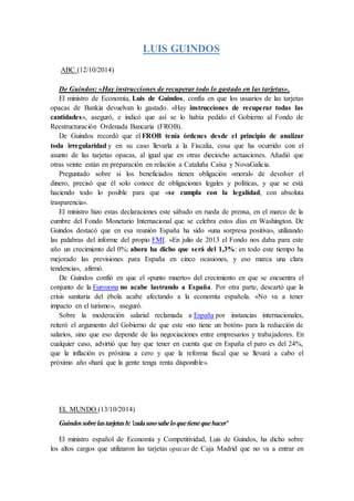 LUIS GUINDOS 
ABC (12/10/2014) 
De Guindos: «Hay instrucciones de recuperar todo lo gastado en las tarjetas». 
El ministro de Economía, Luis de Guindos, confía en que los usuarios de las tarjetas 
opacas de Bankia devuelvan lo gastado. «Hay instrucciones de recuperar todas las 
cantidades», aseguró, e indicó que así se lo había pedido el Gobierno al Fondo de 
Reestructuración Ordenada Bancaria (FROB). 
De Guindos recordó que el FROB tenía órdenes desde el principio de analizar 
toda irregularidad y en su caso llevarla a la Fiscalía, cosa que ha ocurrido con el 
asunto de las tarjetas opacas, al igual que en otras dieciocho actuaciones. Añadió que 
otras veinte están en preparación en relación a Cataluña Caixa y NovaGalicia. 
Preguntado sobre si los beneficiados tienen obligación «moral» de devolver el 
dinero, precisó que él solo conoce de obligaciones legales y políticas, y que se está 
haciendo todo lo posible para que «se cumpla con la legalidad, con absoluta 
trasparencia». 
El ministro hizo estas declaraciones este sábado en rueda de prensa, en el marco de la 
cumbre del Fondo Monetario Internacional que se celebra estos días en Washington. De 
Guindos destacó que en esa reunión España ha sido «una sorpresa positiva», utilizando 
las palabras del informe del propio FMI. «En julio de 2013 el Fondo nos daba para este 
año un crecimiento del 0%; ahora ha dicho que será del 1,3%: en todo este tiempo ha 
mejorado las previsiones para España en cinco ocasiones, y eso marca una clara 
tendencia», afirmó. 
De Guindos confió en que el «punto muerto» del crecimiento en que se encuentra el 
conjunto de la Eurozona no acabe lastrando a España. Por otra parte, descartó que la 
crisis sanitaria del ébola acabe afectando a la economía española. «No va a tener 
impacto en el turismo», aseguró. 
Sobre la moderación salarial reclamada a España por instancias internacionales, 
reiteró el argumento del Gobierno de que este «no tiene un botón» para la reducción de 
salarios, sino que eso depende de las negociaciones entre empresarios y trabajadores. En 
cualquier caso, advirtió que hay que tener en cuenta que en España el paro es del 24%, 
que la inflación es próxima a cero y que la reforma fiscal que se llevará a cabo el 
próximo año «hará que la gente tenga renta disponible». 
EL MUNDO (13/10/2014) 
Guindos sobre las tarjetas b: 'cada uno sabe lo que tiene que hacer' 
El ministro español de Economía y Competitividad, Luis de Guindos, ha dicho sobre 
los altos cargos que utilizaron las tarjetas opacas de Caja Madrid que no va a entrar en 
 