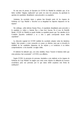 En una nota de prensa, la Ejecutiva de CCOO de Madrid ha señalado que, al no 
haber recibido "ninguna explicación" por parte de estas tres personas, ha aprobado la 
apertura de expediente disciplinario para proceder a su expulsión. 
Asimismo, ha acordado instar a quienes han formado parte de los órganos de 
Gobierno de Caja Madrid a "devolver en su integridad los importes dispuestos de las 
tarjetas". 
Sin embargo, sefún informa Europa Press, el expediente disciplinario para proceder a 
la expulsión se refiere a Antonio Rey y Juan José Azcona. En el caso de Rodolfo 
Benito, CCOO de Madrid no puede tramitar su expulsión puesto que "era miembro de la 
Comisión Ejecutiva confederal y es a ésta a quien corresponde incoar dicho 
expediente". 
La dirección regional de CCOO también ha acordado adoptar todas las iniciativas 
legales, bien propias o como acusación en causas ya abiertas, para que se devuelva la 
totalidad de las cantidades dispuestas de las tarjetas y se esclarezca si en dichos 
comportamientos se ha incurrido en algún delito. 
El sindicato ha indicado que, con estas medidas, busca "resarcir el inmenso daño que 
estas prácticas han ocasionado" a CCOO y sus afiliados. 
Según CCOO, la presencia de personas vinculadas a este sindicato en los órganos de 
Gobierno de Caja Madrid "en ningún caso tenía como objetivo la utilización de recursos 
económicos para uso personal, por lo que nunca debió aceptarse esta forma de 
retribución". 
