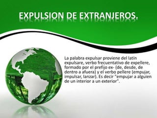EXPULSION DE EXTRANJEROS.
La palabra expulsar proviene del latín
expulsare, verbo frecuentativo de expellere,
formado por el prefijo ex- (de, desde, de
dentro a afuera) y el verbo pellere (empujar,
impulsar, lanzar). Es decir "empujar a alguien
de un interior a un exterior".
 