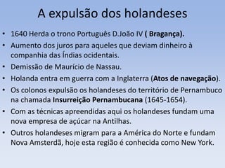 A expulsão dos holandeses
• 1640 Herda o trono Português D.João IV ( Bragança).
• Aumento dos juros para aqueles que deviam dinheiro à
companhia das Índias ocidentais.
• Demissão de Maurício de Nassau.
• Holanda entra em guerra com a Inglaterra (Atos de navegação).
• Os colonos expulsão os holandeses do território de Pernambuco
na chamada Insurreição Pernambucana (1645-1654).
• Com as técnicas apreendidas aqui os holandeses fundam uma
nova empresa de açúcar na Antilhas.
• Outros holandeses migram para a América do Norte e fundam
Nova Amsterdã, hoje esta região é conhecida como New York.
 