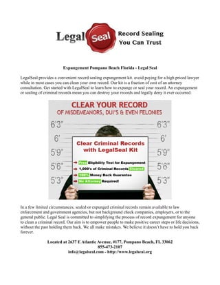 Expungement Pompano Beach Florida - Legal Seal
LegalSeal provides a convenient record sealing expungement kit. avoid paying for a high priced lawyer
while in most cases you can clean your own record. Our kit is a fraction of cost of an attorney
consultation. Get started with LegalSeal to learn how to expunge or seal your record. An expungement
or sealing of criminal records mean you can destroy your records and legally deny it ever occurred.
In a few limited circumstances, sealed or expunged criminal records remain available to law
enforcement and government agencies, but not background check companies, employers, or to the
general public. Legal Seal is committed to simplifying the process of record expungement for anyone
to clean a criminal record. Our aim is to empower people to make positive career steps or life decisions,
without the past holding them back. We all make mistakes. We believe it doesn’t have to hold you back
forever.
Located at 2637 E Atlantic Avenue, #177, Pompano Beach, FL 33062
855-473-2107
info@legalseal.com - http://www.legalseal.org
 