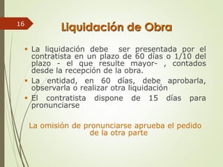 Liquidación de Obra
 La liquidación debe ser presentada por el
contratista en un plazo de 60 días o 1/10 del
plazo - el que resulte mayor- , contados
desde la recepción de la obra.
 La entidad, en 60 días, debe aprobarla,
observarla o realizar otra liquidación
 El contratista dispone de 15 días para
pronunciarse
La omisión de pronunciarse aprueba el pedido
de la otra parte
16
 