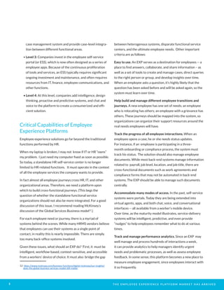 T H E E M P L O Y E E E X P E R I E N C E P L AT F O R M M A R K E T H A S A R R I V E D5
case management system and provide case-level integra-
tion between different functional areas.
• Level 3: Companies invest in the employee self-service
portal (or ESS), which is now often designed as a series of
employee apps. Because of the continuous proliferation
of tools and services, an ESS typically requires significant
ongoing investment and maintenance, and often requires
resources from IT, finance, employee communications, and
other functions.
• Level 4: At this level, companies add intelligence, design
thinking, proactive and predictive systems, and chat and
voice to the platform to create a consumerized and effi-
cient solution.
Critical Capabilities of Employee
Experience Platforms
Employee experience solutions go far beyond the traditional
functions performed by HR.
When my laptop is broken, I may not know if IT or HR “owns”
my problem. I just need my computer fixed as soon as possible.
So today, a standalone HR self-service center is no longer
limited to HR-related functions. It must operate in the context
of all the employee services the company wants to provide.
In fact almost all employee journeys cross HR, IT, and other
organizational areas. Therefore, we need a platform upon
which to build cross-functional journeys. (This begs the
question of whether the standalone functional service
organizations should not also be more integrated. For a good
discussion of this issue, I recommend reading McKinsey’s
discussion of the Global Services Business model12
.)
For each employee need or journey, there is a myriad of
systems behind the scenes. While many HRMS vendors believe
that employees can use their systems as a single point of
contact, in reality this is nearly impossible. There are simply
too many back-office systems involved.
Given these issues, what should an EXP do? First, it must be
intelligent, workflow-based, context-sensitive, and accessible
from a workers’ device of choice. It must also bridge the gap
12 https://www.mckinsey.com/business-functions/digital-mckinsey/our-insights/
does-the-global-business-services-model-still-matter
between heterogenous systems, disparate functional service
centers, and the ultimate employee needs. Other important
criteria are as follows:
Easy to use. An EXP serves as a destination for employees -- a
place to find answers, collaborate, and share information – as
well as a set of tools to create and manage cases, direct queries
to the right person or group, and develop insights over time.
When an employee asks a question, it’s highly likely that the
question has been asked before and will be asked again, so the
system must learn over time.
Help build and manage different employee transitions and
journeys. A new employee has one set of needs; an employee
who is relocating has others; an employee with a grievance has
others. These journeys should be mapped into the system, so
organizations can organize their support resources around the
real needs employees will have.
Track the progress of all employee interactions. When an
employee opens a case, he or she needs status updates.
For instance, if an employee is participating in a three-
month onboarding or compliance process, the system must
track his status. The solution should also manage employee
documents. While most back-end systems manage information
related to payroll, job level, location, and job title, there are
cross-functional documents such as work agreements and
compliance forms that may not be automated in back-end
systems. The EXP should be able to manage such documents
centrally.
Accommodate many modes of access. In the past, self-service
systems were portals. Today they are being extended into
virtual agents, apps, and both chat, voice, and conversational
interfaces -- all available from a worker’s mobile device.
Over time, as the maturity model illustrates, service-delivery
systems will be intelligent, predictive, and even provide
“nudges” to help employees remember what to do at various
times.
Track and manage performance analytics. Since an EXP may
well manage and process hundreds of interactions a week,
it can provide analytics to help managers identify urgent
needs and problematic processes, as well as assess employee
feedback. In some sense, this platform becomes a new place to
measure employee engagement, since employees interact with
it so frequently.
 