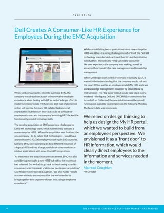 T H E E M P L O Y E E E X P E R I E N C E P L AT F O R M M A R K E T H A S A R R I V E D6
.When Dell announced its intent to purchase EMC, the
company was already on a path to improve the employee
experience when dealing with HR as part of a larger effort to
modernize its corporate HR function. Dell had implemented
online self-service for many HR-related tasks several
years earlier, but the user interface could be difficult for
employees to use, and the company’s existing HRIS lacked the
functionality needed to manage calls.
The pending acquisition of EMC posed new challenges to
Dell’s HR technology team, which had recently selected a
new enterprise HRIS. When the acquisition was finalized, the
new company – to be called Dell Technologies – would have
approximately 140,000 employees working in 180 countries.
Dell and EMC were operating on two different instances of
a legacy HRIS and had a large portfolio of other workforce-
related applications with more than 400 integrations.
“At the time of the acquisition announcement, EMC was also
considering moving to a new HRIS but not to the system we
had selected. So, we had to go back to the drawing board to
ensure our selection could scale to our needs post-acquisition,”
said HR Director Mairead Coughlan. “We also had to rescale
our own vision to encompass all of the work needed to
bring together two large workforces into a single employee
experience.”
While consolidating two organizations into a new enterprise
HRIS would be a daunting challenge in and of itself, the Dell HR
technology team decided early on it had to take the initiative
even further. The selected HRIS lacked the consumer-
like user experience the company was seeking, as well as
advanced functionality for case management and knowledge
management.
When Dell began work with ServiceNow in January 2017, it
was with the understanding that the company would roll out
the new HRIS as well as an employee portal (My HR), and case
and knowledge management, powered by ServiceNow by
that October. The “big bang” rollout would take place over a
weekend – the legacy Dell and EMC HRIS systems would be
turned off on Friday and the new solution would be up and
running and available to all employees the following Monday.
The launch date was immovable.
We relied on design thinking to
help us design the My HR portal,
which we wanted to build from
an employee’s perspective. We
envisioned it as a ‘front door’ to
HR information, which would
clearly direct employees to the
information and services needed
in the moment.
Mairead Coughlan
HR Director
Dell Creates A Consumer-Like HR Experience for
Employees During the EMC Acquisition
C A S E S T U D Y
 