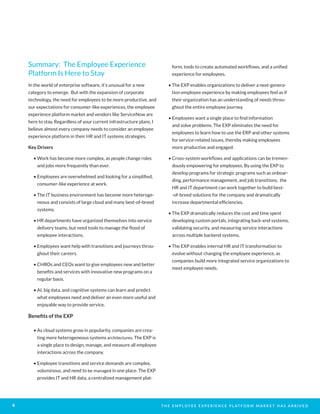 T H E E M P L O Y E E E X P E R I E N C E P L AT F O R M M A R K E T H A S A R R I V E D8
Summary: The Employee Experience
Platform Is Here to Stay
In the world of enterprise software, it’s unusual for a new
category to emerge. But with the expansion of corporate
technology, the need for employees to be more productive, and
our expectations for consumer-like experiences, the employee
experience platform market and vendors like ServiceNow are
here to stay. Regardless of your current infrastructure plans, I
believe almost every company needs to consider an employee
experience platform in their HR and IT systems strategies.
Key Drivers
• Work has become more complex, as people change roles
and jobs more frequently than ever.
• Employees are overwhelmed and looking for a simplified,
consumer-like experience at work.
• The IT business environment has become more heteroge-
neous and consists of large cloud and many best-of-breed
systems.
• HR departments have organized themselves into service
delivery teams, but need tools to manage the flood of
employee interactions.
• Employees want help with transitions and journeys throu-
ghout their careers.
• CHROs and CEOs want to give employees new and better
benefits and services with innovative new programs on a
regular basis.
• AI, big data, and cognitive systems can learn and predict
what employees need and deliver an even more useful and
enjoyable way to provide service.
Benefits of the EXP
• As cloud systems grow in popularity, companies are crea-
ting more heterogeneous systems architectures. The EXP is
a single place to design, manage, and measure all employee
interactions across the company.
• Employee transitions and service demands are complex,
voluminous, and need to be managed in one place. The EXP
provides IT and HR data, a centralized management plat-
form, tools to create automated workflows, and a unified
experience for employees.
• The EXP enables organizations to deliver a next-genera-
tion employee experience by making employees feel as if
their organization has an understanding of needs throu-
ghout the entire employee journey.
• Employees want a single place to find information
and solve problems. The EXP eliminates the need for
employees to learn how to use the ERP and other systems
for service-related issues, thereby making employees
more productive and engaged.
• Cross-system workflows and applications can be tremen-
dously empowering for employees. By using the EXP to
develop programs for strategic programs such as onboar-
ding, performance management, and job transitions, the
HR and IT department can work together to build best-
-of-breed solutions for the company and dramatically
increase departmental efficiencies.
• The EXP dramatically reduces the cost and time spent
developing custom portals, integrating back-end systems,
validating security, and measuring service interactions
across multiple backend systems.
• The EXP enables internal HR and IT transformation to
evolve without changing the employee experience, as
companies build more integrated service organizations to
meet employee needs.
 