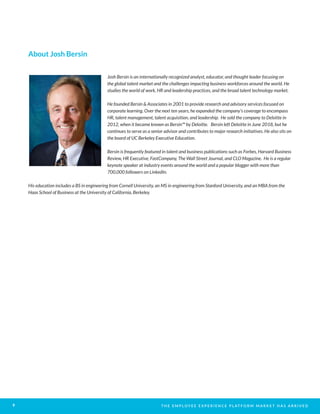 T H E E M P L O Y E E E X P E R I E N C E P L AT F O R M M A R K E T H A S A R R I V E D9
About Josh Bersin
Josh Bersin is an internationally recognized analyst, educator, and thought leader focusing on
the global talent market and the challenges impacting business workforces around the world. He
studies the world of work, HR and leadership practices, and the broad talent technology market.
He founded Bersin & Associates in 2001 to provide research and advisory services focused on
corporate learning. Over the next ten years, he expanded the company’s coverage to encompass
HR, talent management, talent acquisition, and leadership. He sold the company to Deloitte in
2012, when it became known as Bersin™ by Deloitte. Bersin left Deloitte in June 2018, but he
continues to serve as a senior advisor and contributes to major research initiatives. He also sits on
the board of UC Berkeley Executive Education.
Bersin is frequently featured in talent and business publications such as Forbes, Harvard Business
Review, HR Executive, FastCompany, The Wall Street Journal, and CLO Magazine. He is a regular
keynote speaker at industry events around the world and a popular blogger with more than
700,000 followers on LinkedIn.
His education includes a BS in engineering from Cornell University, an MS in engineering from Stanford University, and an MBA from the
Haas School of Business at the University of California, Berkeley.
 