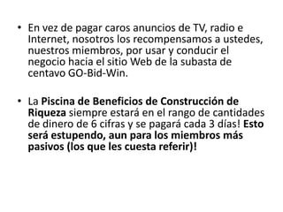 • En vez de pagar caros anuncios de TV, radio e
  Internet, nosotros los recompensamos a
  ustedes, nuestros miembros, por usar y conducir
  el negocio hacia el sitio Web de la subasta de
  centavo GO-Bid-Win.

• La Piscina de Beneficios de Construcción de
  Riqueza siempre estará en el rango de cantidades
  de dinero de 6 cifras y se pagará cada 3 días! Esto
  será estupendo, aun para los miembros más
  pasivos (los que les cuesta referir)!
 