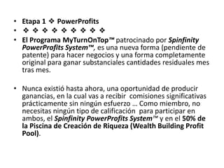 • Etapa 1 ❖ PowerProfits
• ❖❖❖❖❖❖❖❖❖
• El Programa MyTurnOnTop™ patrocinado por Spinfinity
  PowerProfits System™, es una nueva forma (pendiente de
  patente) para hacer negocios y una forma completamente
  original para ganar substanciales cantidades residuales mes
  tras mes.

• Nunca existió hasta ahora, una oportunidad de producir
  ganancias, en la cual vas a recibir comisiones significativas
  prácticamente sin ningún esfuerzo … Como miembro, no
  necesitas ningún tipo de calificación para participar en
  ambos, el Spinfinity PowerProfits System™ y en el 50% de
  la Piscina de Creación de Riqueza (Wealth Building Profit
  Pool).
 