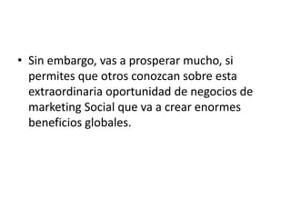 • Sin embargo, vas a prosperar mucho, si
  permites que otros conozcan sobre esta
  extraordinaria oportunidad de negocios de
  marketing Social que va a crear enormes
  beneficios globales.
 