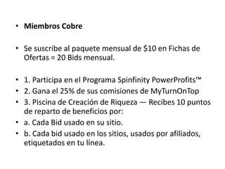 • Miembros Afiliados

• Membresía y mensualidad = US$10

• Gana el 10% de sus comisiones de
  MyTurnOnTop
 