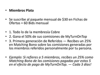 • Miembros Cobre
• Membresía y mensualidad =US$25
• Se suscribe al paquete mensual de $25 en Fichas de
  Ofertas = 20 Bids mensual.

• 1. Participa en el Programa Spinfinity PowerProfits™
• 2. Gana el 25% de sus comisiones de MyTurnOnTop
• 3. Piscina de Creación de Riqueza — Recibes 10 puntos
  de reparto de beneficios por:
• a. Cada Bid usado en su sitio.
• b. Cada bid usado en los sitios, usados por
  afiliados, etiquetados en tu línea.
 