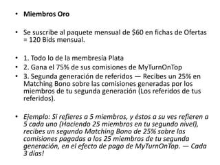• Miembros Plata
Membresía y mensualidad = US$50
• Se suscribe al paquete mensual de $30 en Fichas de
  Ofertas = 60 Bids mensual

• 1. Todo lo de la membresía Cobre
• 2. Gana el 50% de sus comisiones de MyTurnOnTop
• 3. Primera generación de Referidos — Recibes un 20%
  en Matching Bono sobre las comisiones generadas por
  los miembros referidos personalmente por tu persona.

• Ejemplo: Si refieres a 5 miembros, recibes un 20% como
  Matching Bono de las comisiones pagadas por estos 5
  en el efecto de pago de MyTurnOnTop. — Cada 3 días!
 