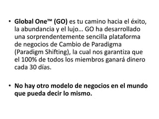 • Global One™ (GO) es tu camino hacia el
  éxito, la abundancia y el lujo… GO ha
  desarrollado una sorprendentemente sencilla
  plataforma de negocios de Cambio de
  Paradigma (Paradigm Shifting), la cual nos
  garantiza que el 100% de todos los miembros
  ganará dinero cada 30 días.

• No hay otro modelo de negocios en el mundo
  que pueda decir lo mismo.
 