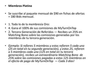 • Miembros Oro
Membresía y mensualidad US$75
• Se suscribe al paquete mensual de $60 en fichas de Ofertas
  = 120 Bids mensual.

• 1. Todo lo de la membresía Plata
• 2. Gana el 75% de sus comisiones de MyTurnOnTop
• 3. Segunda generación de referidos — Recibes un 20% en
  Matching Bono sobre las comisiones generadas por los
  miembros de tu segunda generación (Los referidos de tus
  referidos).

• Ejemplo: Si refieres a 5 miembros, y éstos a su ves refieren a
  5 cada uno (Haciendo 25 miembros en tu segundo
  nivel), recibes un segundo Matching Bono de 20% sobre las
  comisiones pagadas a los 25 miembros de tu segunda
  generación, en el efecto de pago de MyTurnOnTop. — Cada
  3 días!
 