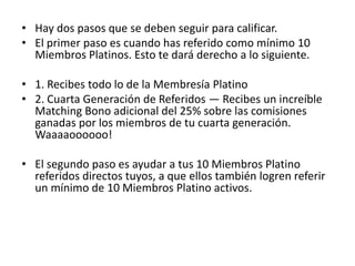 • Miembros de Joyas de Platino

• Los Miembros Platino que se elevan por encima de los
  demás, demostrando sus brillantes destrezas de liderazgo
  califica para el nivel de reconocimiento ‘Joyas’.

• La compañía quiere darles mucho más que una simple
  palmadita en sus espaldas por su trabajo. No hay mejor
  forma de demostrar nuestro aprecio por su labor en el
  negocio que dinero en efectivo. ¿No es así?

• Verás un promedio de Más de 50,000 PAGOS en cada
  efecto de ciclaje dentro de los 30 días!

• Un Miembro de Joya es un Miembro Platino activo que ha
  calificado para mayores recompensas y bonos.
 