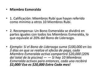 • Miembro Rubí

• Los Miembros Rubí reciben todos los pagos de comisiones como un
  Miembro de Joya de Platino y adicionalmente es recompensado
  por…

• 1. Calificación: Miembros Platino, que han referido como mínimo 10
  Miembros Platinos, que a su vez hayan referido 10 Miembros
  Platino cada uno.

• 2. Recompensa: Un Bono de Rubí se dividirá en partes iguales con
  todos los Miembros Rubí, lo que equivale al 20% del Bono de
  Liderazgo.
•
• Ejemplo: Si el Bono de Liderazgo suma $100,000 en los 3 días en que
  se realiza el efecto de pago, cada Miembro Rubí activo compartirá
  $20,000 (20% del total de la piscina) — — Si hay 20 Miembros Rubí
  activos para entonces, cada uno recibirá $1,000! Eso es $10,000
  Extra Cada mes!
 
