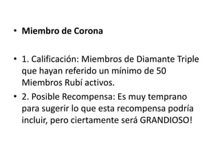 • Miembro de Diamante Triple

• 1. Calificación: Los Miembros Diamante quienes
  hayan referido un mínimo de 40 Miembros Rubí.

• 2. Posible Recompensa: Un Bono de Diamante
  Triple se repartirá en partes iguales entre los
  Miembros Diamante Triple y Miembros
  Corona, lo que equivale al 20% del total de la
  Piscina de Liderazgo.
 