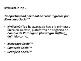 MyTurnOnTop …

Tu oportunidad personal de crear ingresos por
Mercadeo Social™

• MyTurnOnTop ha avanzado hacia la primera y
  única en su clase, plataforma de negocios de
  Cambio de Paradigma (Paradigm
  Shifting), definido como…

• Mercadeo Social™
• Comercio Social™
• Beneficio Social™
 