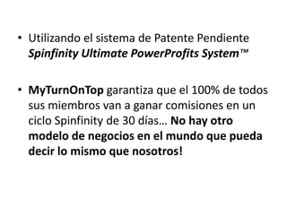 • Utilizando el sistema de Patente Pendiente
  Spinfinity Ultimate PowerProfits System™

• MyTurnOnTop garantiza que el 100% de todos
  sus miembros van a ganar comisiones en un
  ciclo Spinfinity de 30 días… No hay otro
  modelo de negocios en el mundo que pueda
  decir lo mismo que nosotros!
 