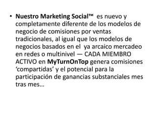 • Nuestro Marketing Social™ es nuevo y
  completamente diferente de los modelos de
  negocio de comisiones por ventas
  tradicionales, al igual que los modelos de
  negocios basados en el ya arcaico mercadeo
  en redes o multinivel — CADA MIEMBRO
  ACTIVO en MyTurnOnTop genera comisiones
  ‘compartidas’ y el potencial para la
  participación de ganancias substanciales mes
  tras mes…
 