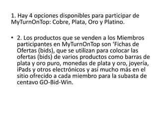 1. Hay 4 opciones disponibles para participar de
MyTurnOnTop: Cobre, Plata, Oro y Platino.

• 2. Los productos que se venden a los Miembros
  participantes en MyTurnOnTop son ‘Fichas de
  Ofertas (bids), que se utilizan para colocar las
  ofertas (bids) de varios productos como barras de
  plata y oro puro, monedas de plata y
  oro, joyería, iPads y otros electrónicos y así
  mucho más en el sitio ofrecido a cada miembro
  para la subasta de centavo GO-Bid-Win.
 