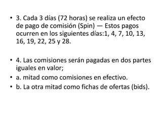 • 3. Cada 3 días (72 horas) se realiza un efecto
  de pago de comisión (Spin) — Estos pagos
  ocurren en los siguientes
  días:1, 4, 7, 10, 13, 16, 19, 22, 25 y 28.

• 4. Las comisiones serán pagadas en dos partes
  iguales en valor;
• a. mitad como comisiones en efectivo.
• b. La otra mitad como fichas de ofertas (bids).
 
