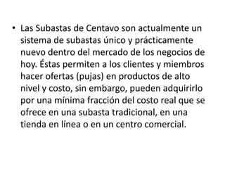 • Las Subastas de Centavo son actualmente un
  sistema de subastas único y prácticamente
  nuevo dentro del mercado de los negocios de
  hoy. Éstas permiten a los clientes y miembros
  hacer ofertas (pujas) en productos de alto
  nivel y costo, sin embargo, pueden adquirirlo
  por una mínima fracción del costo real que se
  ofrece en una subasta tradicional, en una
  tienda en línea o en un centro comercial.
 