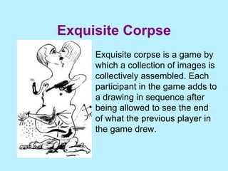 Exquisite Corpse Exquisite corpse is a game by which a collection of images is collectively assembled. Each participant in the game adds to a drawing in sequence after being allowed to see the end of what the previous player in the game drew. 