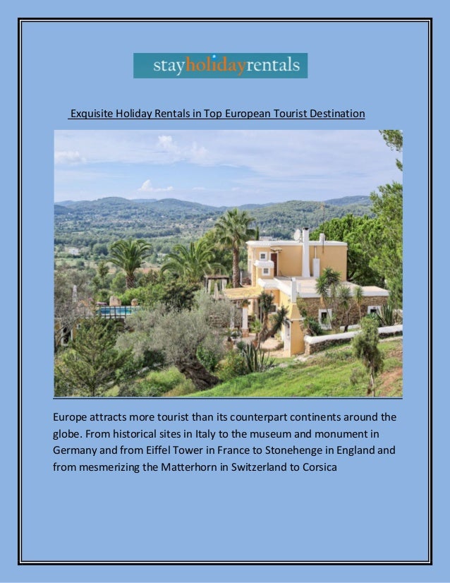 Exquisite Holiday Rentals in Top European Tourist Destination
Europe attracts more tourist than its counterpart continents around the
globe. From historical sites in Italy to the museum and monument in
Germany and from Eiffel Tower in France to Stonehenge in England and
from mesmerizing the Matterhorn in Switzerland to Corsica
 