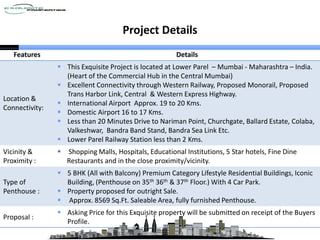 Project Details
Features Details
Location &
Connectivity:
 This Exquisite Project is located at Lower Parel – Mumbai - Maharashtra – India.
(Heart of the Commercial Hub in the Central Mumbai)
 Excellent Connectivity through Western Railway, Proposed Monorail, Proposed
Trans Harbor Link, Central & Western Express Highway.
 International Airport Approx. 19 to 20 Kms.
 Domestic Airport 16 to 17 Kms.
 Less than 20 Minutes Drive to Nariman Point, Churchgate, Ballard Estate, Colaba,
Valkeshwar, Bandra Band Stand, Bandra Sea Link Etc.
 Lower Parel Railway Station less than 2 Kms.
Vicinity &
Proximity :
 Shopping Malls, Hospitals, Educational Institutions, 5 Star hotels, Fine Dine
Restaurants and in the close proximity/vicinity.
Type of
Penthouse :
 5 BHK (All with Balcony) Premium Category Lifestyle Residential Buildings, Iconic
Building, (Penthouse on 35th 36th & 37th Floor.) With 4 Car Park.
 Property proposed for outright Sale.
 Approx. 8569 Sq.Ft. Saleable Area, fully furnished Penthouse.
Proposal :
 Asking Price for this Exquisite property will be submitted on receipt of the Buyers
Profile.
 