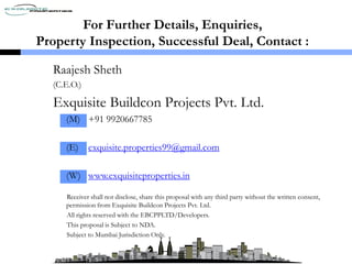 For Further Details, Enquiries,
Property Inspection, Successful Deal, Contact :
Raajesh Sheth
(C.E.O.)
Exquisite Buildcon Projects Pvt. Ltd.
(M) +91 9920667785
(E) exquisite.properties99@gmail.com
(W) www.exquisiteproperties.in
Receiver shall not disclose, share this proposal with any third party without the written consent,
permission from Exquisite Buildcon Projects Pvt. Ltd.
All rights reserved with the EBCPPLTD/Developers.
This proposal is Subject to NDA.
Subject to Mumbai Jurisdiction Only.
 