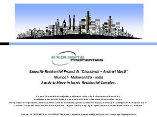 Contact: +91-9920667784 / +91-9920667785, Email – exquisite.properties99@gmail.com, URL: www.exquisiteproperties.in
Exquisite Residential Project At “Chandivali – Andheri (East)”
Mumbai - Maharashtra - India
Ready to Move in Iconic Residential Complex.
Proposal / Presentation is subject to modification, changes by the Developers without notice,
Deal Proposed on June 2013 vide this presentation & Pricing is Subject to Change without Notice.
Pricing Subject to Negotiations, Terms & Conditions Shall be as mutually agreed by & between Buyers / Investor(s) & Developers for the Proposed project.
The Deal is Proposed by Exquisite Buildcon Projects Pvt. Ltd., (Consultancy wing). Rights of the proposal is reserved with EBCPPLTD / Proposer.
 