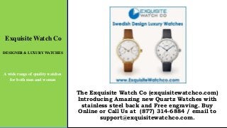 Exquisite Watch Co
DESIGNER & LUXURY WATCHES
A wide range of quality watches
for both men and women
The Exquisite Watch Co (exquisitewatchco.com)
Introducing Amazing new Quartz Watches with
stainless steel back and Free engraving. Buy
Online or Call Us at (877) 314-6884 / email to
support@exquisitewatchco.com.
 