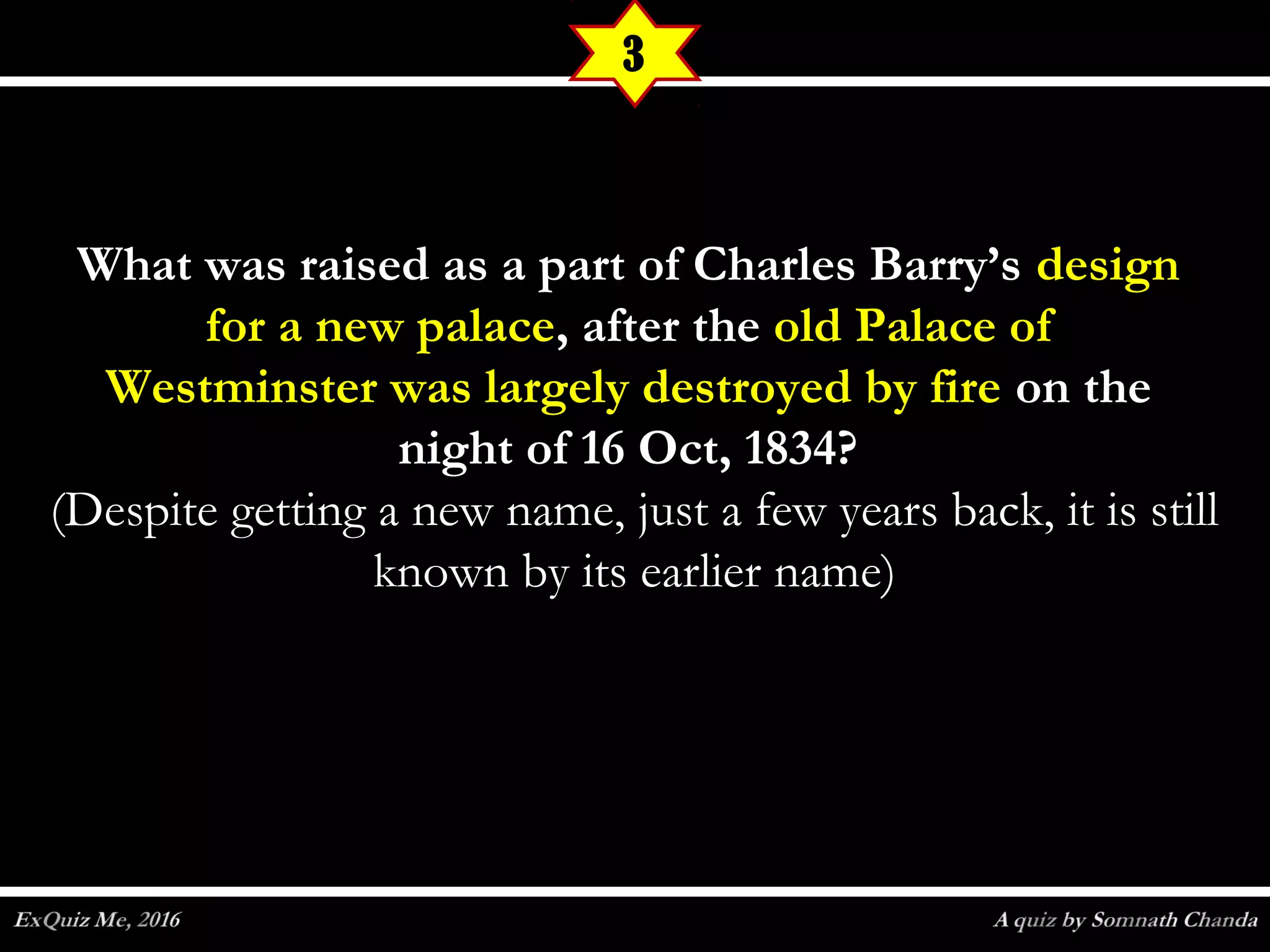 What was raised as a part of Charles Barry’sWhat was raised as a part of Charles Barry’s designdesign
for a new palacefor a new palace, after the, after the old Palace ofold Palace of
Westminster was largely destroyed by fireWestminster was largely destroyed by fire on theon the
night of 16 Oct, 1834?night of 16 Oct, 1834?
(Despite getting a new name, just a few years back, it is still(Despite getting a new name, just a few years back, it is still
known by its earlier name)known by its earlier name)
3
 