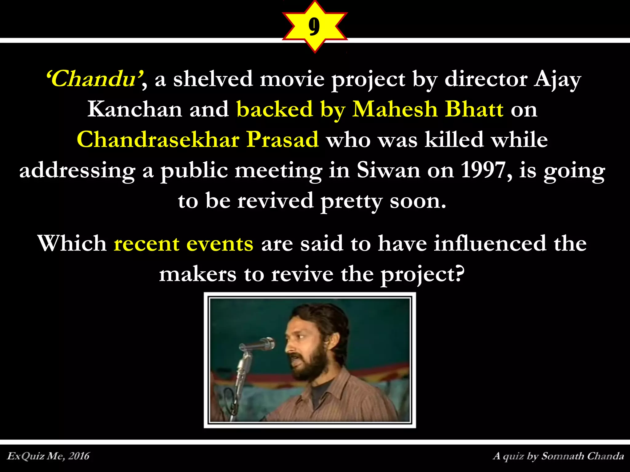 ‘‘Chandu’Chandu’, a shelved movie project by director Ajay, a shelved movie project by director Ajay
Kanchan andKanchan and backed by Mahesh Bhattbacked by Mahesh Bhatt onon
Chandrasekhar PrasadChandrasekhar Prasad who was killed whilewho was killed while
addressing a public meeting in Siwan on 1997, is goingaddressing a public meeting in Siwan on 1997, is going
to be revived pretty soon.to be revived pretty soon.
WhichWhich recent eventsrecent events are said to have influenced theare said to have influenced the
makers to revive the project?makers to revive the project?
9
 