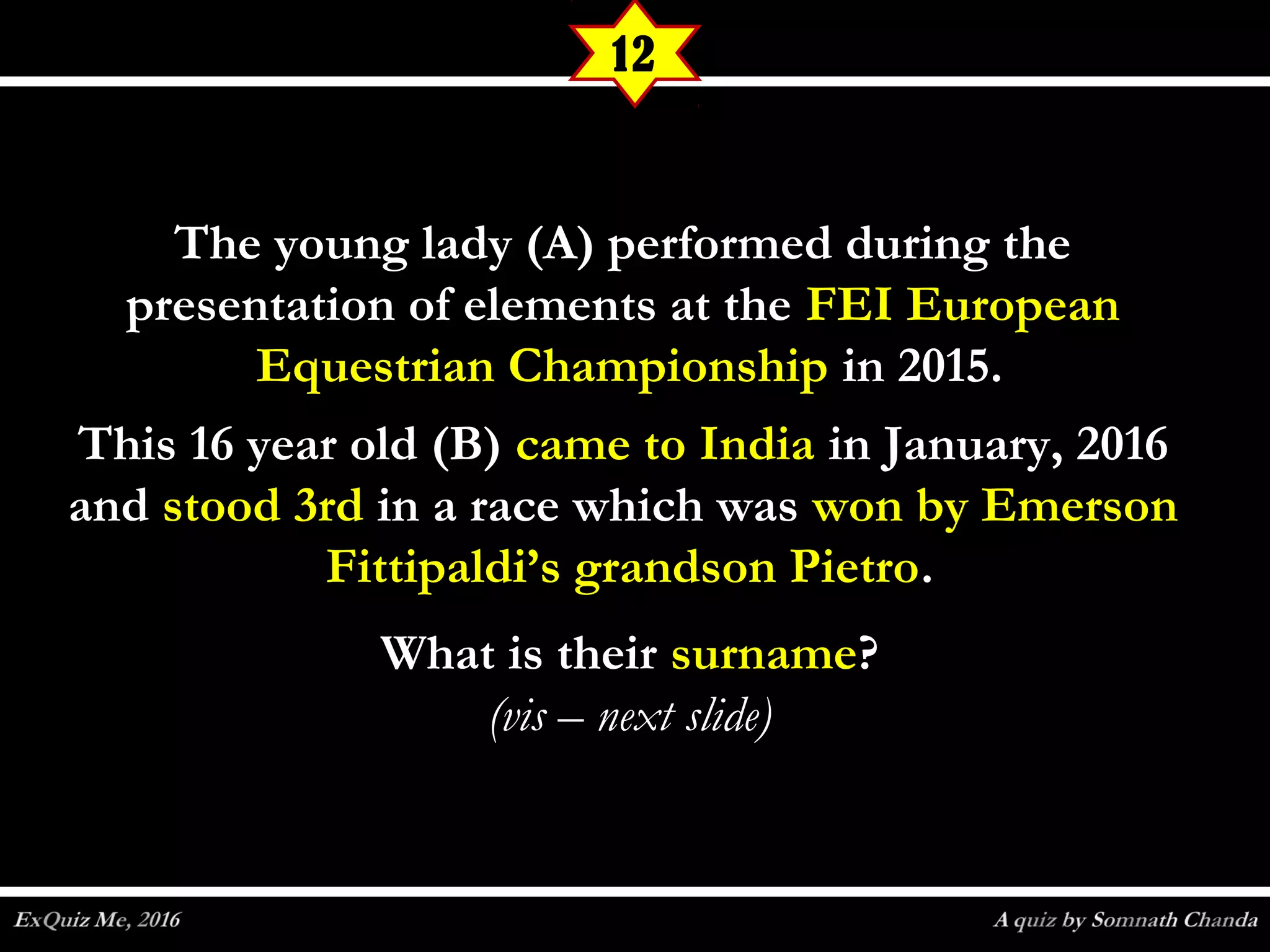 The young lady (A) performed during theThe young lady (A) performed during the
presentation of elements at thepresentation of elements at the FEI EuropeanFEI European
Equestrian ChampionshipEquestrian Championship in 2015.in 2015.
This 16 year old (B)This 16 year old (B) came to Indiacame to India in January, 2016in January, 2016
andand stood 3rdstood 3rd in a race which wasin a race which was won by Emersonwon by Emerson
Fittipaldi’s grandson PietroFittipaldi’s grandson Pietro..
What is theirWhat is their surnamesurname??
(vis – next slide)(vis – next slide)
12
 