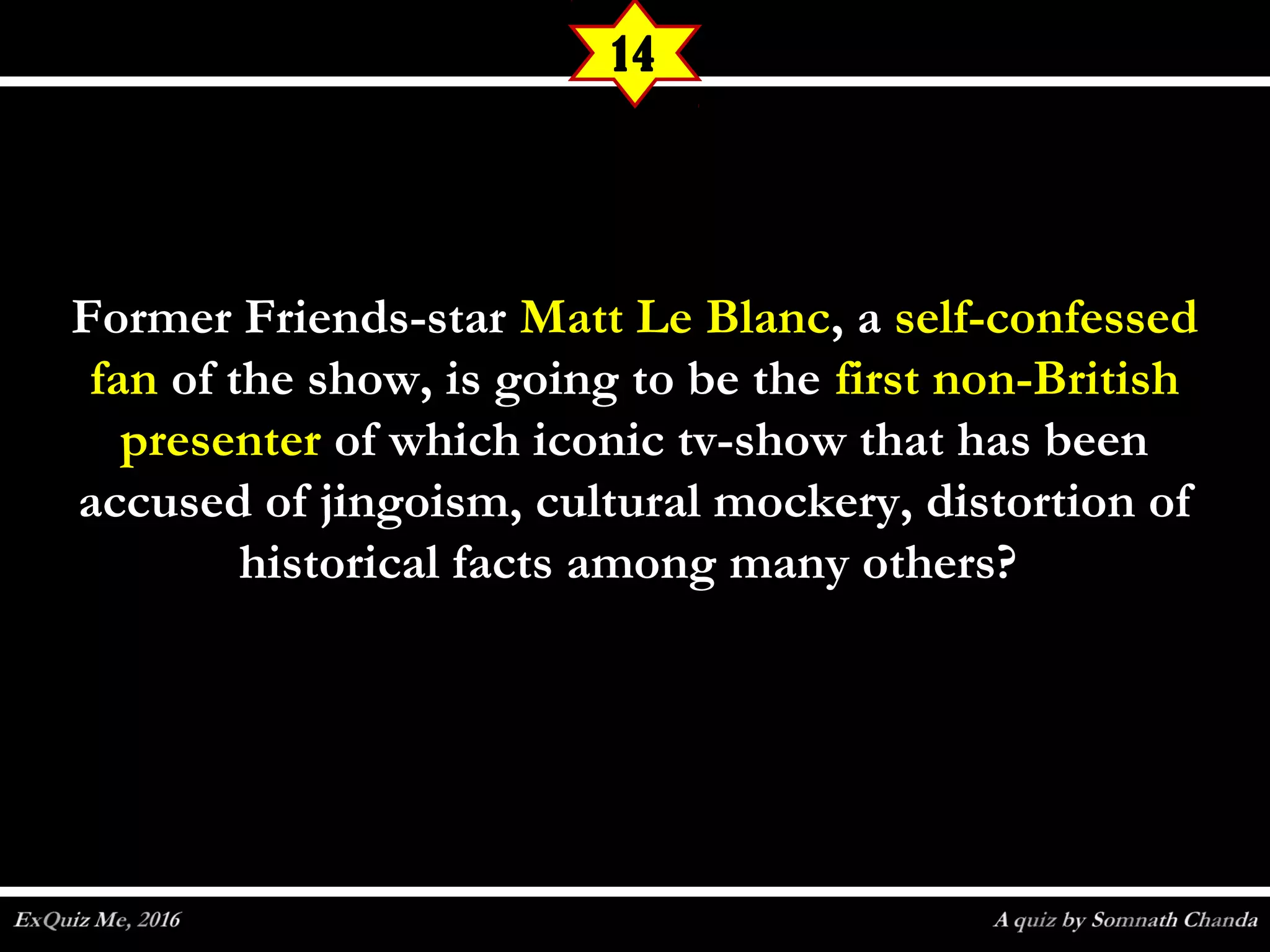 Former Friends-starFormer Friends-star Matt Le BlancMatt Le Blanc, a, a self-confessedself-confessed
fanfan of the show, is going to be theof the show, is going to be the first non-Britishfirst non-British
presenterpresenter of which iconic tv-show that has beenof which iconic tv-show that has been
accused of jingoism, cultural mockery, distortion ofaccused of jingoism, cultural mockery, distortion of
historical facts among many others?historical facts among many others?
14
 