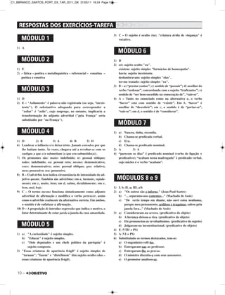 10 –
1) A
1) E
2) – fática – poética e metalinguística – referencial – conatina –
poética e emotiva
1) D
2) E – "Asilamento" é palavra não registrada (ou seja, "inexis-
tente"). O substantivo adequado para corresponder a
"asilar" é "asilo", cujo emprego, no entanto, implicaria a
transformação do adjunto adverbial ("pela França" seria
substituído por "na França").
1) D 2) B 3) A 4) B 5) D
6) Lembrar a infância o/a deixa triste. Jamais entendeu por que
lhe batiam tanto. Às vezes, chegava até a revoltar-se com os
castigos a que o/a submetiam (a que era submetido(a)).
7) Os pronomes são: muito: indefinido; te: pessoal oblíquo;
todas: indefinido; eu: pessoal reto; mesmo: demonstrativo;
estes: demonstrativo; mim: pessoal oblíquo; que: relativo;
meu: possessivo; teu: possessivo.
8) B – O advérbio bem indica circunstância de intensidade do ad-
jetivo quente. Também são advérbios: em a, bastante, rapida-
mente; em c, muito, bem; em d, calma, decididamente; em e,
bem, mal, hoje.
9) C – O termo mesmo funciona sintaticamente como adjunto
adverbial de afirmação e modifica o verbo pertencer, assim
como o advérbio realmente da alternativa correta. Em ambos,
o sentido é de enfatizar a afirmação.
10) D – A preposição de introduz expressão que indica o motivo, o
fator determinante de estar parda a janela da casa amarelada.
1) a) "A curiosidade" é sujeito simples.
b) "Educar" é sujeito simples.
c) "Dois deputados e um chefe político da paróquia" é
sujeito composto.
2) "Essas criaturas de aparência frágil" é sujeito simples de
"tornam"; "fazem" e "distribuem" têm sujeito oculto (elas –
essas criaturas de aparência frágil).
3) C – O sujeito é oculto (tu); "criatura ávida de vingança" é
vocativo.
1) D
2) sei: sujeito oculto "eu".
existem: sujeito simples "farmácias de homeopatia".
havia: sujeito inexistente.
deslumbravam: sujeito simples "elas".
ter-me tratado: sujeito simples "eu".
3) B – a) “prestar contas”; c) sentido de “possuir”; d) auxiliar do
verbo “ordenar”, concordando com o sujeito “traficantes”; e)
sentido de “ser bem-sucedido na consecução de”, “sair-se”.
4) A – Tanto no enunciado como na alternativa a, o verbo
“haver” está com sentido de “existir”. Em b, “haver” é
auxiliar de “descobrir”; em c, o sentido é de “portar-se”,
“sair-se”; em d, o sentido é de “considerar”.
1) a) Nasceu, tinha, recendia.
b) Chama-se predicado verbal.
c) Era.
d) Chama-se predicado nominal.
2) A 3) A
4) “parecem os dias” é predicado nominal (verbo de ligação +
predicativo); “acabam nesta madrugada” é predicado verbal,
cujo núcleo é o verbo “acabam”.
1) I. b; II. a; III. a/b
2) a) "Os outros são o inferno." (Jean Paul Sartre)
b) "... separamo-nos contentes..." (Machado de Assis)
c) "De certo tempo em diante, não ouvi coisa nenhuma,
porque meu pensamento, ardiloso e traquinas, saltou pela
janela fora..." (Machado de Assis)
3) a) Consideraram-na severa. (predicativo do objeto)
b) A herança deixou-a rica. (predicativo do objeto)
c) Ele pronunciou-as revoltadíssimo. (predicativo do sujeito)
d) Julgaram-na inconstitucional. (predicativo do objeto)
4) E (VTD + PS)
5) A (VI + PS)
6) Substituindo os termos destacados, tem-se:
a) O engenheiro refê-los.
b) Entregaram-nas ao professor.
c) Entregaram-lhe as provas.
d) O ministro discutiu-o com seus assessores.
e) O promotor analisou-as.
MÓDULO 3
MÓDULO 4
MÓDULO 6
MÓDULO 5
MÓDULO 7
MÓDULOS 8 e 9
MÓDULO 1
MÓDULO 2
C1_BBRANCO_SANTOS_PORT_EX_TAR_2011_GK 31/05/11 16:24 Page 10
 