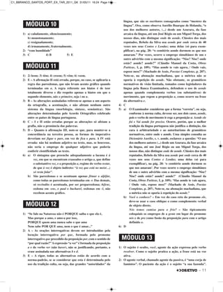1) a) caladamente, silenciosamente;
b) monotonamente;
c) resignadamente;
d) irmanamente, fraternalmente.
2) “com humildade”
3) C 4) B 5) E
1) 2) leem; 3) têm; 4) creem; 5) vêm; 6) veem.
2) E – A afirmação II está errada, porque, no caso, se aplicaria a
regra das paroxítonas, que não levam acento gráfico quando
terminadas em a. A regra referente aos hiatos é de teor
totalmente diverso e diz respeito apenas a hiatos em que o
segundo elemento, não o primeiro, seja i ou u.
3) B – As alterações assinaladas referem-se apenas a um aspecto
da ortografia, a acentuação, e não afetam nenhum outro
sistema da língua (morfologia, sintaxe, semântica). São
alterações determinadas pelo Acordo Ortográfico celebrado
entre os países de língua portuguesa.
4) C – I e II estão erradas porque as alterações só afetam a
grafia, não a pronúncia das palavras.
5) D – Quanto à afirmação III, note-se que, para manter-se a
concordância na terceira pessoa, as formas do imperativo
deveriam ser fique e pare, em vez de fica e para. A IV está
errada: não há nenhum adjetivo no texto, mas, se houvesse,
não seria o emprego de qualquer adjetivo que poderia
conferir cientificidade ao texto.
6) a) O sintagma que preenche adequadamente a lacuna é à
voz, em que se encontram craseados o artigo a, que define
o substantivo voz, e a preposição a, regime do verbo restar,
de que à voz é objeto indireto: “à voz que está no meio(...)
só resta falar”.
b) São paroxítonas e se acentuam apenas fêmur e aljôfar,
como todas as paroxítonas terminadas em -r. Das demais,
só recôndito é acentuada, por ser proparoxítona; hifens,
oxítona em -ens, e paul e bacharel, oxítonas em -l, não
recebem acento gráfico.
1) “Se falo na Natureza não é PORQUE saiba o que ela é,
Mas porque a amo, e amo-a por isso,
PORQUE quem ama nunca sabe o que ama
Nem sabe POR QUE ama, nem o que é amar...”
2) A – As orações interrogativas devem ser introduzidas pela
locução interrogativa por que, formada pelo pronome
interrogativo que precedido da preposição por, com o sentido de
“por qual razão?”Aexpressão “a ver” é formada da preposição
a e do verbo ver (não haver), não se justificando, portanto, a
crase assinalada nas alternativas b e d.
3) E – A rigor, todas as alternativas estão de acordo com a
norma-padrão, se se considerar que esta é determinada pelo
uso da tradição culta, ou seja, das grandes “autoridades” da
língua, que são os escritores consagrados como “mestres da
língua”. Ora, como observa Aurélio Buarque de Holanda, “o
uso dos melhores autores, (...) desde um Azurara, da fase
arcaica da língua, até um José Régio ou um Miguel Torga, dos
nossos dias, não distingue onde de aonde. Clássico dos mais
reputados, Rebelo da Silva usa aonde por onde cerca de 40
vezes nos seus Contos e Lendas; uma delas (só para exem-
plificar), na pág. 20: “o cemitério aonde dormem os que nos
amaram.” Por vezes, ocorre o emprego simultâneo de um e
outro advérbio com a mesma significação: “Nise? Nise? onde
estás? aonde? aonde?” (Cláudio Manuel da Costa, Obras
Poéticas, I, p. 109); “Mas aonde te vais agora, / Onde vais,
esposo meu?” (Machado de Assis, Poesias Completas, p. 207).
Note-se, na abonação machadiana, que a métrica não se
oporia à repetição do aonde. Não obstante, os gramáticos
normativos de visão limitada, tomados como legisladores da
língua pela Banca Examinadora, defendem o uso de aonde
apenas quando complementa verbos (ou substantivos) de
movimento, que regem a preposição a, como ocorre na frase
da alternativa e.
4) C
5) a) O Examinador considerou que a forma “correta”, ou seja,
conforme à norma culta, devesse ser, nos dois casos, aonde,
pois o verbo de movimento ir rege a preposição a: Aonde ele
foi e Vai aonde for preciso. Ocorre, porém, que a melhor
tradição da língua portuguesa não justifica a distinção, tão
cara à arbitrariedade e ao autoritarismo de gramáticos
normativos, entre onde e aonde. Uma simples consulta ao
Dicionário Aurélio, s. v. aonde, esclarece a questão: “O uso
dos melhores autores (...) desde umAzurara, da fase arcaica
da língua, até um José Régio ou um Miguel Torga, dos
nossos dias, não distingue onde de aonde. Clássico dos mais
reputados, Rebelo da Silva usa aonde por onde cerca de 40
vezes nos seus Contos e Lendas; uma delas (só para
exemplificar), na pág. 20: ‘o cemitério aonde dormem os
que nos amaram’. Por vezes ocorre o emprego simultâneo
de um e outro advérbio com a mesma significação: ‘Nise?
Nise? onde estás? aonde? aonde?’ (Cláudio Manuel da
Costa, Obras Poéticas, I, p. 109); ‘Mas aonde te vais agora,
/ Onde vais, esposo meu?’ (Machado de Assis, Poesias
Completas, p. 207). Note-se, na abonação machadiana, que
a métrica não se oporia à repetição do aonde.”
b) Você o conhece? – Em vez do caso reto do pronome ele,
deve-se usar o caso oblíquo o como complemento verbal
de objeto direto.
Nós temos camisa para o frio? – São tipicamente
coloquiais os empregos de a gente em lugar do pronome
nós e de pro como fusão da preposição para com o artigo
definido o.
6) D
1) O sujeito é oculto, você, agente da ação expressa pelo verbo
resolver. Como o sujeito pratica a ação, a frase está na voz
ativa.
2) O agente verbal, chamado agente da passiva, é “uma corja de
famintos”. O paciente da ação é o sujeito “a sua fazenda”.
MÓDULO 12
MÓDULO 13
MÓDULO 11
MÓDULO 10
– 11
C1_BBRANCO_SANTOS_PORT_EX_TAR_2011_GK 31/05/11 16:24 Page 11
 
