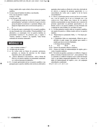 Como o sujeito sofre a ação verbal, a frase está na voz passiva
analítica.
3) Se uma corja de famintos invadisse a sua fazenda.
Uma corja de famintos = sujeito
invadisse = VTD
a sua fazenda = OD
4) C – O sujeito da oração na voz ativa é a expressão “muitos
pneumologistas”, portanto o verbo deve ir para a terceira
pessoa do plural (consideram) e o pronome oblíquo, com
função de objeto direto, deve ser de terceira pessoa: o.
5) E
6) C – Na frase do caput, a construção é de voz passiva analítica,
ou seja, formada com verbo auxiliar (“foram proibidos”); na
alternativa c, a construção é de voz passiva sintética ou
pronominal (“perde-se”). No primeiro caso, o sujeito é
“teatros, cinemas e boates”; no segundo, “uma forma
centenária de encontrar namorado”.
1) “...não se matam as ideias...”
2) As ideias não são mortas.
3) a) Os verbos estão no futuro do presente; pertencem,
portanto, ao sistema do infectum ou dos tempos
imperfeitos, isto é, não concluídos.
b) ...fofocas difundem-se discretamente... seria a forma da
frase na voz passiva sintética ou pronominal, mantendo-
se o verbo no presente do indicativo.
4) D – A oração apresentada está na voz passiva analítica e sua
passagem para a passiva sintética está correta na alternativa
apontada, observando-se a flexão do verbo deter, derivado de
ter (deteve), o emprego do pronome apassivador se e a
concordância do verbo com o sujeito “a lei de lucros
extraordinários”.
5) A – Em b, a construção passiva ocorre em fora acrescentado;
em c, em foi expulso; em d, em ser levantada; em e, em
conhecer-se-á. Neste último caso, trata-se de voz passiva
sintética ou pronominal, ou seja, formada com o concurso do
pronome apassivador ou partícula apassivadora se; nos
demais, ocorre a voz passiva analítica, ou seja, formada com
o emprego de verbo auxiliar (ser, em todos os casos).
6) A – As duas primeiras orações estão na voz passiva analítica,
sem agente da passiva; a última oração está na voz passiva
sintética.
7) a) "Representava-se justamente Otelo..." e "Os lenços per-
deram-se...".
b) 1. Justamente Otelo era representado. (Observar que o
advérbio só pode ocupar esta posição para manter o
sentido que tem no texto de Machado).
2. Os lenços foram perdidos.
8) E 9) E 10) B 11) A
12) D – Trata-se de pronome reflexivo recíproco.
13) E – Trata-se de índice de indeterminação do sujeito, pois o
verbo é transitivo indireto.
14) D – No trecho em questão, o pronome se é reflexivo: A lagoa se
pinta a si mesma. O mesmo ocorre em “... ela se penteava”. Em
a, o pronome se é reflexivo recíproco; em b, é parte da locução
como se, que indica comparação hipotética; em c, trata-se de
índice de indeterminação do sujeito e, em e, de conjunção
subordinativa condicional.
15) a) 5 – b) 4 – c) 1 – d) 3 – e) 2
MÓDULO 14
12 –
C1_BBRANCO_SANTOS_PORT_EX_TAR_2011_GK 31/05/11 16:24 Page 12
 