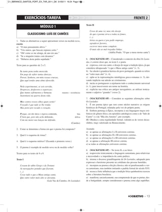 – 13
1. Todas as alternativas a seguir apresentam versos na medida nova,
exceto:
a) “O meu pensamento altivo.”
b) “Vós outros, que buscais repouso certo.”
c) “Oh! como se me alonga, de ano em ano.”
d) “Se a ninguém tratais com desamor.”
e) “Debaixo desta pedra sepultada.”
Texto para as questões de 2 a 5.
Se tanta pena tenho merecida
Em pago de sofrer tantas durezas,
Provai, Senhora, em mim vossas cruezas,
Que aqui tendes uma alma oferecida.
Nela experimentai, se sois servida,
Desprezos, desfavores e asperezas;
Que mores sofrimentos e firmezas maiores – resistências
Sustentarei na guerra desta vida.
Mas contra vossos olhos quais serão?
Forçado é que tudo se lhe renda;
Mas porei por escudo o coração.
Porque, em tão dura e áspera contenda, luta
É bem que, pois não acho defensão, defesa
Com me meter nas lanças me defenda.
(Camões)
2. Como se denomina a forma em que o poema foi composto?
3. Qual é o esquema de rimas?
4. Qual é o esquema métrico? (Escanda o primeiro verso.)
5. O poema é exemplo de medida nova ou de medida velha?
Textos para os testes de 6 a 8.
Texto I
Cessem do sábio Grego e do Troiano
As navegações grandes que fizeram,
(...)
Cesse tudo o que a Musa antiga canta,
Que outro valor mais alto se alevanta.
(Luís Vaz de Camões, Os Lusíadas)
Texto II
Cesse de uma vez meu vão desejo
de que o poema sirva a todas as fomes.
(...)
letras eu quero é pra pedir emprego,
agradecer favores,
escrever meu nome completo.
O mais são as mal traçadas linhas.
(Adélia Prado, “O que a musa eterna canta”)
6. (MACKENZIE-SP) – Considerado o contexto da obra Os Lusía-
das, é correto dizer que, no texto I, o poeta
a) expressa, com seu canto, o desejo de negar a tradição épica, já que
considera ultrapassado “o que a Musa antiga canta” (v. 3).
b) faz alusão à grandeza heroica do povo português, quando se refere
ao “valor mais alto” (v. 4).
c) opõe-se às representações mitológicas greco-romanas (v. 3), dei-
xando implícita sua adesão ao cristianismo.
d) incita os portugueses a rejeitarem todo o conhecimento universal
(v. 1), para inscreverem seu nome na história.
e) explicita sua crítica aos antigos navegadores, ao utilizar ironica-
mente o adjetivo “grandes” (verso 2).
7. (MACKENZIE-SP) – Considere as seguintes afirmações sobre
Os Lusíadas:
I. É um poema épico que tem como núcleo narrativo as origens
históricas de Portugal, relatadas pela voz do próprio poeta.
II. Embora pertença à Épica, incorpora à sua linguagem traços esti-
lísticos do gênero lírico, em episódios antológicos como o de “Inês de
Castro” e o da “Ilha dos Amores”, por exemplo.
III. Obedece a uma regularidade formal, valendo-se de versos decas-
sílabos, traço valorizado no Renascimento.
Assinale:
a) se apenas as afirmações I e II estiverem corretas.
b) se apenas as afirmações II e III estiverem corretas.
c) se apenas as afirmações I e III estiverem corretas.
d) se apenas a afirmação III estiver correta.
e) se todas as afirmações estiverem corretas.
8. (MACKENZIE-SP) – No texto II, o eu lírico
a) reaproveita ironicamente a linguagem camoniana, para relativizar
a necessidade e a importância do canto poético.
b) retoma o discurso grandiloquente de Os Lusíadas, adequado para
expressar o heroísmo presente no cotidiano das pessoas humildes.
c) incorpora ao poema a dicção clássica, não só parafraseando o ver-
so camoniano, mas também imitando o padrão formal do século XVI.
d) recusa a forte influência que a tradição lírica quinhentista exerceu
sobre a literatura brasileira.
e) manifesta, sarcasticamente, sua compreensão de que os poetas, des-
de a Antiguidade, sempre consideraram o poema como algo supérfluo.
MÓDULO 1
CLASSICISMO: LUÍS DE CAMÕES
FRENTE 2
C1_BBRANCO_SANTOS_PORT_EX_TAR_2011_GK 31/05/11 16:24 Page 13
 