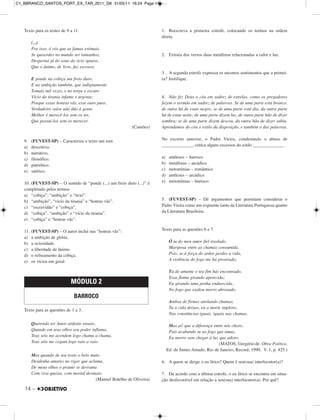 14 –
Texto para os testes de 9 a 11.
(...)
Por isso, ó vós que as famas estimais
Se quiserdes no mundo ser tamanhos,
Despertai já do sono do ócio ignavo,
Que o ânimo, de livre, faz escravo,
E ponde na cobiça um freio duro,
E na ambição também, que indignamente
Tomais mil vezes, e no torpe e escuro
Vício da tirania infame e urgente;
Porque essas honras vãs, esse ouro puro,
Verdadeiro valor não dão à gente.
Melhor é merecê-los sem os ter,
Que possuí-los sem os merecer.
(Camões)
9. (FUVEST-SP) – Caracteriza o texto um tom
a) descritivo.
b) narrativo.
c) filosófico.
d) patriótico.
e) satírico.
10. (FUVEST-SP) – O sentido de “ponde (...) um freio duro (...)” é
completado pelos termos
a) “cobiça”, “ambição” e “ócio”.
b) “ambição”, “vício da tirania” e “honras vãs”.
c) “escravidão” e “cobiça”.
d) “cobiça”, “ambição” e “vício da tirania”.
e) “cobiça” e “honras vãs”.
11. (FUVEST-SP) – O autor inclui nas “honras vãs”:
a) a ambição de glória.
b) a ociosidade.
c) a liberdade de ânimo.
d) o refreamento da cobiça.
e) os vícios em geral.
Texto para as questões de 1 a 3.
Querendo ter Amor ardente ensaio,
Quando em teus olhos seu poder inflama,
Teus sóis me acendem logo chama a chama,
Teus sóis me cegam logo raio a raio.
Mas quando de teu rosto o belo maio
Desdenha amores no rigor que aclama,
De meus olhos o pranto se derrama
Com viva queixa, com mortal desmaio.
(Manuel Botelho de Oliveira)
1. Reescreva a primeira estrofe, colocando os termos na ordem
direta.
2. Extraia dos versos duas metáforas relacionadas a calor e luz.
3. A segunda estrofe expressa os mesmos sentimentos que a primei-
ra? Justifique.
4. Não fez Deus o céu em xadrez de estrelas, como os pregadores
fazem o sermão em xadrez de palavras. Se de uma parte está branco,
de outra há de estar negro; se de uma parte está dia, da outra parte
há de estar noite; de uma parte dizem luz, de outra parte hão de dizer
sombra; se de uma parte dizem desceu, da outra hão de dizer subiu.
Aprendamos do céu o estilo da disposição, e também o das palavras.
No excerto anterior, o Padre Vieira, condenando o abuso de
______________, critica alguns excessos do estilo ______________ .
a) antíteses – barroco
b) metáforas – arcádico
c) metonímias – romântico
d) antíteses – arcádico
e) metonímias – barroco
5. (FUVEST-SP) – Dê argumentos que permitam considerar o
Padre Vieira como um expoente tanto da Literatura Portuguesa quanto
da Literatura Brasileira.
Texto para as questões 6 e 7.
Ó tu do meu amor fiel traslado,
Mariposa entre as chamas consumida,
Pois, se à força do ardor perdes a vida,
A violência do fogo me há prostrado;
Tu de amante o teu fim hás encontrado,
Essa flama girando apetecida;
Eu girando uma penha endurecida,
No fogo que exalou morro abrasado.
Ambos de firmes anelando chamas,
Tu a vida deixas, eu a morte imploro,
Nas constâncias iguais, iguais nas chamas.
Mas ai! que a diferença entre nós choro,
Pois acabando tu ao fogo que amas,
Eu morro sem chegar à luz que adoro.
(MATOS, Gregório de. Obra Poética.
Ed. de James Amado, Rio de Janeiro, Record, 1990. V. 1, p. 425.)
6. A quem se dirige o eu lírico? Quem é seu(sua) interlocutor(a)?
7. De acordo com a última estrofe, o eu lírico se encontra em situa-
ção desfavorável em relação a seu(sua) interlocutor(a). Por quê?
MÓDULO 2
BARROCO
C1_BBRANCO_SANTOS_PORT_EX_TAR_2011_GK 31/05/11 16:24 Page 14
 