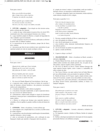 – 15
Texto para o teste 8.
Goza, goza da flor da mocidade,
Que o tempo trota a toda a ligeireza
E imprime em toda flor sua pisada.
Ó não aguardes que a madura idade
Te converta essa flor, essa beleza,
Em terra, em cinza, em pó, em sombra, em nada.
8. (UFV-MG – adaptado) – Com relação aos dois tercetos acima,
pode-se afirmar que eles ilustram
a) o caráter de jogo verbal próprio da poesia lírica do século XVI,
sustentando uma crítica à preocupação feminina com a beleza.
b) o jogo metafórico próprio do Barroco, a respeito da fugacidade da
vida, exaltando o gozo do momento.
c) o estilo pedagógico da poesia neoclássica, ratificando as reflexões
do poeta sobre as mulheres maduras.
d) as características de um texto romântico, porque fala de flores,
terra, sombras.
e) uma poesia que fala de uma existência mais materialista do que
espiritual, própria da visão de mundo nostálgica cultista.
Texto para o teste 1.
Alguém há de cuidar que é frase inchada,
Daquela que lá se usa entre essa gente,
Que julga que diz muito, e não diz nada.
O nosso humilde gênio não consente
Que outra coisa se diga, mais que aquilo
Que só convém ao espírito inocente.
1. Os versos de Cláudio Manuel da Costa lembram o fato de que
a) a expressão exata, contida, que busca os limites do essencial, é
traço da literatura colonial brasileira e dos primeiros movimentos
estéticos pós-independência.
b) o Arcadismo defendia o estilo cultista ou gongórico.
c) o Arcadismo, buscando simplicidade, se opôs à expressão intrica-
da e aos excessos do cultismo barroco.
d) o Romantismo, embora tenha refugado os rigores do formalismo
neoclássico, tomou por base o sentimentalismo originário desse movi-
mento estético.
e) o Barroco se esforçou por alcançar uma expressão rigorosa e
comedida, a fim de espelhar os grandes conflitos da alma do homem da
época.
2. (UFSM-RS) – Sobre o Arcadismo, é correto afirmar que
a) a preocupação com a simplicidade leva o escritor a escolher temas
de caráter religioso.
b) o pastoralismo, uma das principais manifestações da naturalidade,
reproduz fielmente a vida no campo.
c) entre as convenções do pastoralismo, está a utilização de uma
linguagem simples que reproduz a linguagem rude dos pastores.
d) propõe um retorno à ordem e à naturalidade, tendo por modelo a
literatura clássica, em oposição ao artificialismo barroco.
e) a linguagem, adequada e quase sem ornamentos, retrata realistica-
mente intensas emoções de dor e alegria.
Texto para as questões 3 e 4.
Verás em cima da espaçosa mesa
altos volumes de enredados feitos:
ver-me-ás folhear os grandes livros
e decidir os pleitos.
Enquanto revolver os meus consultos,
tu me farás gostosa companhia,
lendo os fastos da sábia, mestra História
e os cantos da poesia.
3. No texto, extraído de Marília de Dirceu, o poeta deseja ter
a) uma vida agitada nos tribunais.
b) uma vida de participação na sociedade.
c) uma existência calma, altamente intelectualizada, burguesa, em
um ambiente poético.
d) um envolvimento nos pleitos da capital mineira.
e) apenas o estudo da História.
4. A quem se dirige o eu lírico?
5. (MACKENZIE-SP) – Sobre o Arcadismo no Brasil, assinale a
alternativa incorreta.
a) Cláudio Manuel da Costa, um de seus autores mais importantes,
embora tenha assumido uma atitude pastoril, traz, em parte de sua
obra poética, aspectos ligados à lírica camoniana.
b) Em Liras de Marília de Dirceu, Tomás Antônio Gonzaga não
segue aspectos formais rígidos, como o soneto e a redondilha, em
todas as partes da obra.
c) Nas Cartas Chilenas, seu autor satiriza Luís da Cunha Menezes
por suas arbitrariedades como governador da capitania de Minas.
d) Basílio da Gama, em O Uraguai, seguiu a rígida estrutura camo-
niana de Os Lusíadas, usando versos decassílabos em oitava-rima.
e) Caramuru tem, como tema principal, o descobrimento da Bahia
por Diogo Álvares Correia, apresentando, também, os rituais e as
tradições indígenas.
Texto para o teste 6.
Descobrem que se enrola no seu corpo
Verde serpente, e lhe passeia, e cinge
Pescoço e braços, e lhe lambe o seio.
(...)
Inda conserva o pálido semblante
Um não sei quê de magoado e triste,
Que os corações mais duros enternece.
Tanto era bela no seu rosto a morte!
(Basílio da Gama)
6. (UFV-MG – adaptado) – Assinale a alternativa verdadeira em
relação ao texto.
a) Os fragmentos narram a história de Moema, heroína da epopeia
Caramuru.
b) Reflete a ideologia nacionalista de valorização do lirismo popular,
procurando libertar-se da influência europeia.
MÓDULO 3
ARCADISMO
C1_BBRANCO_SANTOS_PORT_EX_TAR_2011_GK 31/05/11 16:24 Page 15
 