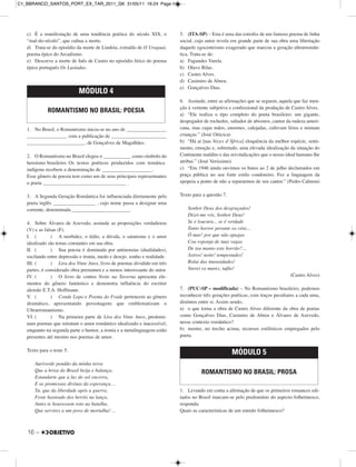 16 –
c) É a manifestação de uma tendência poética do século XIX, o
“mal-do-século”, que cultua a morte.
d) Trata-se do episódio da morte de Lindoia, extraído de O Uraguai,
poema épico do Arcadismo.
e) Descreve a morte de Inês de Castro no episódio lírico do poema
épico português Os Lusíadas.
1. No Brasil, o Romantismo inicia-se no ano de ________________
________________ com a publicação de ______________________
_______________________, de Gonçalves de Magalhães.
2. O Romantismo no Brasil elegeu o ___________ como símbolo do
heroísmo brasileiro. Os textos poéticos produzidos com temática
indígena recebem a denominação de ____________________.
Esse gênero de poesia tem como um de seus principais representantes
o poeta _________________________________ .
3. A Segunda Geração Romântica foi influenciada diretamente pelo
poeta inglês _________________ , cujo nome passa a designar uma
corrente, denominada _______________________.
4. Sobre Álvares de Azevedo, assinale as proposições verdadeiras
(V) e as falsas (F).
I. ( ) A morbidez, o tédio, a dúvida, o satanismo e o amor
idealizado são temas constantes em sua obra.
II. ( ) Sua poesia é dominada por antinomias (dualidades),
oscilando entre depressão e ironia, medo e desejo, sonho e realidade.
III. ( ) Lira dos Vinte Anos, livro de poemas dividido em três
partes, é considerado obra prematura e a menos interessante do autor.
IV. ( ) O livro de contos Noite na Taverna apresenta ele-
mentos do gênero fantástico e demonstra influência do escritor
alemão E.T.A. Hoffmann.
V. ( ) Conde Lopo e Poema do Frade pertencem ao gênero
dramático, apresentando personagens que emblematizam o
Ultrarromantismo.
VI. ( ) Na primeira parte de Lira dos Vinte Anos, predomi-
nam poemas que retratam o amor romântico idealizado e inacessível,
enquanto na segunda parte o humor, a ironia e a metalinguagem estão
presentes até mesmo nos poemas de amor.
Texto para o teste 5.
Auriverde pendão da minha terra
Que a brisa do Brasil beija e balança,
Estandarte que a luz do sol encerra,
E as promessas divinas da esperança…
Tu, que da liberdade após a guerra,
Foste hasteado dos heróis na lança,
Antes te houvessem roto na batalha,
Que servires a um povo de mortalha!…
5. (ITA-SP) – Esta é uma das estrofes de um famoso poema de linha
social, cujo autor revela em grande parte de sua obra uma libertação
daquele egocentrismo exagerado que marcou a geração ultrarromân-
tica. Trata-se de:
a) Fagundes Varela.
b) Olavo Bilac.
c) Castro Alves.
d) Casimiro de Abreu.
e) Gonçalves Dias.
6. Assinale, entre as afirmações que se seguem, aquela que faz men-
ção à vertente subjetiva e confessional da produção de Castro Alves.
a) “Ele realiza o tipo completo do poeta brasileiro: um gigante,
despegador de rochedos, saltador de abismos, cantor da rudeza ameri-
cana, mas cujas mãos, enormes, calejadas, cultivam lírios e mimam
crianças.” (José Oiticica)
b) “Há aí [nas Vozes d’África] eloquência da melhor espécie, senti-
mento, emoção e, sobretudo, uma elevada idealização da situação do
Continente maldito e das reivindicações que o nosso ideal humano lhe
atribui.” (José Veríssimo)
c) “Em 1946 ainda ouvimos os hinos ao 2 de julho declamados em
praça pública no seu forte estilo condoreiro. Fez a linguagem da
epopeia a ponto de não a separarmos de seu cantor.” (Pedro Calmon)
Texto para a questão 7.
Senhor Deus dos desgraçados!
Dizei-me vós, Senhor Deus!
Se é loucura... se é verdade
Tanto horror perante os céus...
Ó mar! por que não apagas
Coa esponja de tuas vagas
De teu manto este borrão?...
Astros! noite! tempestades!
Rolai das imensidades!
Varrei os mares, tufão!
(Castro Alves)
7. (PUC-SP – modificada) – No Romantismo brasileiro, podemos
reconhecer três gerações poéticas, com traços peculiares a cada uma,
distintos entre si. Assim sendo,
a) o que torna a obra de Castro Alves diferente da obra de poetas
como Gonçalves Dias, Casimiro de Abreu e Álvares de Azevedo,
nesse contexto romântico?
b) mostre, no trecho acima, recursos estilísticos empregados pelo
poeta.
1. Levando em conta a afirmação de que os primeiros romances edi-
tados no Brasil marcam-se pelo predomínio do aspecto folhetinesco,
responda:
Quais as características de um enredo folhetinesco?
MÓDULO 5
ROMANTISMO NO BRASIL: PROSA
MÓDULO 4
ROMANTISMO NO BRASIL: POESIA
C1_BBRANCO_SANTOS_PORT_EX_TAR_2011_GK 31/05/11 16:24 Page 16
 