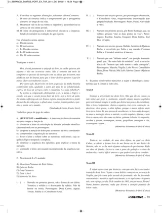– 19
3. Considere as seguintes afirmações, referentes a Dom Casmurro:
I. O título do romance indica o temperamento que o protagonista
conserva ao longo de sua vida.
II. O narrador vale-se de sua velhice e experiência para relativizar as
certezas de seu ciúme juvenil.
III. O ciúme do protagonista é indiscutível; discute-se a imparcia-
lidade do narrador na avaliação do que o gerou.
Das afirmações acima, apenas
a) II está correta.
b) III está correta.
c) I e II estão corretas.
d) I e III estão corretas.
e) II e III estão corretas.
Texto para o teste 4.
Ora, aí está justamente a epígrafe do livro, se eu lhe quisesse pôr
alguma e não me ocorresse outra. Não é somente um meio de
completar as pessoas da narração com as ideias que deixarem, mas
ainda um par de lunetas para que o leitor do livro penetre o que for
menos claro ou totalmente escuro.
Por outro lado, há proveito em irem as pessoas da minha história
colaborando nela, ajudando o autor, por uma lei de solidariedade,
espécie de troca de serviços, entre o enxadrista e os seus trebelhos*.
Se aceitas a comparação, distinguirás o rei e a dama, o bispo e o
cavalo, sem que o cavalo possa fazer de torre, nem a torre de peão.
Há ainda a diferença da cor, branca e preta, mas esta não tira o poder
da marcha de cada peça, e afinal umas e outras podem ganhar a par-
tida, e assim vai o mundo.
(Machado de Assis, Esaú e Jacó)
*trebelhos: peças do jogo de xadrez.
4. (FUVEST-SP – modificado) – A intervenção direta do narrador
no texto cumpre a função de
a) distanciar o leitor da articulação da história, evitando identifica-
ção emocional com as personagens.
b) despertar a atenção do leitor para a estrutura da obra, convidando-
o a compreender a organização da narrativa.
c) levar o leitor a refletir sobre as narrativas tradicionais, cuja se-
quência lógico-temporal é complexa.
d) sintetizar a sequência dos episódios, para explicar a trama da
narração.
e) confundir o leitor, provocando incompreensão da sequência nar-
rativa.
5. Nos itens de I a V, assinale:
A) Memórias Póstumas de Brás Cubas.
B) Quincas Borba
C) Dom Casmurro
D) Esaú e Jacó
E) Memorial de Aires
I. ( ) Narrado em primeira pessoa, sob a forma de um diário.
Tematiza a solidão e o desencanto da velhice. Não há
humor ou ironia. Personagens: Dona Carmo, Aguiar,
Tristão, Fidélia e o Conselheiro Aires.
II. ( ) Narrado em terceira pessoa, por personagem-observador,
o Conselheiro Aires, frequentemente interrompido pelo
próprio Machado. Personagens: Pedro, Paulo, Natividade
e Flora.
III. ( ) Narrado em primeira pessoa, por Bento Santiago, que, na
velhice, procura “atar as duas pontas da vida”. Perso-
nagens: Escobar, Sancha, Ezequiel, Dona Glória, José
Dias e Capitu.
IV. ( ) Narrado em terceira pessoa. Rubião, herdeiro de Quincas
Borba, é envolvido por Sofia e seu marido, Cristiano
Palha, e é levado à miséria e à loucura.
V. ( ) Narrado por um “defunto autor”, em posição transtem-
poral, que, “do outro lado do mistério”, revê a sua exis-
tência de “homem que tudo tentou e nada conseguiu”.
Personagens: Marcela, Virgília, Lobo Neves, Conselheiro
Dutra, Dona Plácida, Nhã Loló, Sabrina Cotrim e Quincas
Borba.
6. Examine os três textos transcritos a seguir e identifique a carac-
terística que é comum a todos eles.
Texto I
Começo a arrepender-me deste livro. Não que ele me canse; eu
não tenho que fazer e, realmente, expedir alguns magros capítulos
para este mundo sempre é tarefa que distrai um pouco da eternidade.
Mas o livro é enfadonho, cheira a sepulcro, traz certa contração ca-
davérica; vício grave, e aliás ínfimo, porque o maior defeito deste
livro és tu, leitor. Tu tens pressa de envelhecer e o livro anda devagar;
tu amas a narração direta e nutrida, o estilo regular e fluente, e este
livro e o meu estilo são como os ébrios, guinam à direita e à esquerda,
an-dam e param, resmungam, urram, gargalham, ameaçam o céu,
escorregam e caem...
(Memórias Póstumas de Brás Cubas)
Texto II
Trata-se, na verdade, de uma obra difusa, na qual eu, Brás
Cubas, se adotei a forma livre de um Sterne ou de um Xavier de
Maistre, não sei se lhe meti algumas rabugens de pessimismo. Pode
ser obra de finado. Escrevi-a com a pena da galhofa e a tinta da
melancolia, e não é difícil antever o que poderá sair desse conúbio.
(Memórias Póstumas de Brás Cubas)
Texto III
E vejam agora com que destreza, com que arte faço eu a maior
transição deste livro. Vejam: o meu delírio começou em presença de
Virgília, que foi o meu grão pecado da juventude; não há juventude
sem meninice; meninice supõe nascimento; e eis aqui como chegamos
nós, sem esforço, ao dia 20 de outubro de 1805, em que nasci. Viram?
Numa juntura aparente, nada que divirta a atenção pausada do
leitor: nada.
(Memórias Póstumas de Brás Cubas)
C1_BBRANCO_SANTOS_PORT_EX_TAR_2011_GK 31/05/11 16:24 Page 19
 