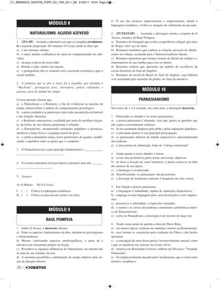 20 –
1. (ITA-SP) – Assinale a alternativa em que se completa erradamen-
te a seguinte proposição: Do romance O Cortiço pode-se dizer que
a) é um romance urbano.
b) o autor admite a influência do meio no comportamento do indi-
víduo.
c) alcança a época da escravidão.
d) Romão é tudo, menos um ingrato.
e) o protagonista não se contenta com a ascensão econômica, quer a
social também.
2. A primeira que se pôs a lavar foi a Leandra, por alcunha a
“Machona”, portuguesa feroz, berradora, pulsos cabeludos e
grossos, anca de animal do campo.
O texto permite afirmar que
a) o Naturalismo e o Realismo, a fim de evidenciar as mazelas do
tempo, deram ênfase à análise do comportamento psicológico.
b) a prosa romântica se pautou por uma visão mecanicista do homem
e das relações humanas.
c) o Realismo caracterizou a realidade por meio da metáfora elegan-
te, da ironia, de um cinismo penetrante e refinado.
d) o Romantismo, incorporando elementos populares e prosaicos,
idealizou a força física e a pujança moral do povo.
e) a estética naturalista realça certos pormenores do quadro, modifi-
cando o equilíbrio entre as partes que o compõem.
3. O Naturalismo tem como princípio fundamental o ____________
______________________________.
4. O escritor naturalista tem por objetivo produzir uma arte _______
_______________________.
5. Associe:
A) O Mulato B) O Cortiço
I. ( ) Crítica à exploração econômica.
II. ( ) Crítica ao preconceito racial e ao clero.
1. Sobre O Ateneu, é incorreto afirmar:
a) Entre os aspectos fundamentais da obra, incluem-se psicologismo
e intelectualismo.
b) Mesmo valorizando aspectos autobiográficos, o autor dá à
narrativa um tratamento próprio de ficção.
c) Percebem-se algumas influências do Naturalismo, no entanto não
se trata de um romance de tese.
d) A memória possibilita a substituição do tempo objetivo pela no-
ção da duração interior.
e) O uso das técnicas impressionista e expressionista, aliado à
linguagem romântica, vivifica as imagens do sofrimento do passado.
2. (FUVEST-SP) – Assinalar a afirmação correta a respeito de O
Ateneu, romance de Raul Pompeia.
a) Romance de formação que avalia a experiência colegial, por meio
de Sérgio, alter ego do autor.
b) Romance romântico que explora as relações pessoais de adoles-
centes no colégio, acenando para o homossexualismo latente.
c) Romance naturalista que retrata a tirania do diretor do colégio e o
maternalismo de sua mulher para com os alunos.
d) Romance realista que apresenta um padrão de excelência da
escola brasileira do final do Império.
e) Romance da escola do Brasil no final do Império, cuja falência
vem assinalada pelo incêndio do prédio, no final da narrativa.
Nos testes de 1 a 4, assinale, em cada série, a afirmação incorreta.
1. Enfocando as atitudes e os temas parnasianos,
a) a poesia parnasiana é alienada, visto que ignora as questões que
não sejam essencialmente estéticas.
b) há um acentuado desprezo pela plebe e pelas aspirações populares.
c) o artesanato poético é sua principal preocupação.
d) os parnasianos diferem da atitude impassível e antissentimental
dos realistas.
e) é uma poesia de elaboração, fruto do “esforço intelectual”.
2. Ainda quanto a essas atitudes e temas,
a) existe uma preferência pelos temas universais, objetivos.
b) ao fazer a fixação de cenas históricas, o poeta coloca-se ao lado
dos anseios de sua época.
c) a mitologia é revalorizada.
d) filosoficamente, os parnasianos são pessimistas.
e) a descrição de fenômenos naturais é frequente em seus versos.
3. Em relação à poesia parnasiana,
a) a linguagem é redundante, repleta de repetições dispensáveis.
b) emprega-se uma linguagem pura, sem incorreções e sem vulgaris-
mos.
c) procura-se a sobriedade, a expressão comedida.
d) o soneto e os versos alexandrinos constituem a preferência métri-
ca do Parnasianismo.
e) como no Naturalismo, a descrição é um recurso de largo uso.
4. Tendo como ponto de partida a obra de Olavo Bilac,
a) em termos épicos, realizou um autêntico retorno ao Romantismo.
b) esse retorno se caracteriza pela exaltação da Pátria e dos heróis
nacionais.
c) a concepção de amor desse poeta é invariavelmente sensual, como
a que se manifesta nos poemas de Castro Alves.
d) formou com Raimundo Correia e Alberto de Oliveira a “Trindade
Parnasiana”.
e) foi implacavelmente atacado pelos modernistas, que o viam como
formal e acadêmico.
MÓDULO 8
NATURALISMO: ALUÍSIO AZEVEDO
MÓDULO 9
RAUL POMPEIA
MÓDULO 10
PARNASIANISMO
C1_BBRANCO_SANTOS_PORT_EX_TAR_2011_GK 31/05/11 16:24 Page 20
 