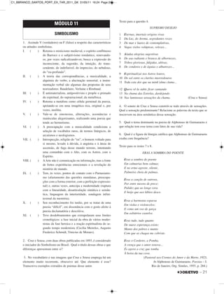 1. Assinale V (verdadeiro) ou F (falso) a respeito das características
ou atitudes simbolistas.
I. ( ) Retoma o misticismo medieval, o espírito conflituoso
do Barroco e o subjetivismo romântico, renovando-
os, por vezes radicalizando-os; busca a expressão do
inconsciente, da sugestão, da intuição, do trans-
cendente, do indefinível, do impreciso, do nebuloso,
do “eu-profundo”.
II. ( ) A teoria das correspondências, a musicalidade, a
alquimia do verbo, a alucinação sensorial, a instru-
mentação verbal são algumas das propostas de seus
teorizadores: Baudelaire, Verlaine e Rimbaud.
III. ( ) É antimaterialista, antipositivista e propõe o primado
do espiritual, do suprarracional, da metafísica.
IV. ( ) Retoma a metáfora como célula germinal da poesia,
apoiando-se em uma imagética rica, original e, por
vezes, insólita.
V. ( ) Vale-se de sinestesias, aliterações, assonâncias e
maiúsculas alegorizantes, realizando uma poesia que
tende ao hermetismo.
VI. ( ) A preocupação com a musicalidade condiciona a
seleção de vocábulos raros, de termos litúrgicos, de
arcaísmos e neologismos.
VII. ( ) Introspecção, religião do “eu”, o homem voltado para
si mesmo, levado à dúvida, à angústia e à ânsia de
ascensão, de fuga desse mundo terreno, intentando
uma comunhão com o Alto, com os Astros, com o
Espírito.
VIII. ( ) AArte não é comunicação ou informação, mas a fonte
de fortes experiências emocionais e a revelação do
mistério do mundo.
IX. ( ) Tem, às vezes, pontos de contato com o Parnasianis-
mo (afastamento das questões mundanas, preocupa-
ções com a forma exterior, com a perfeição expressio-
nal) e, outras vezes, antecipa a modernidade (ruptura
com a linearidade, desarticulação sintática e semân-
tica, linguagem da interioridade, sondagem infini-
tesimal da memória).
X. ( ) Seu reconhecimento foi tardio, por se tratar de uma
poesia “difícil”, em dissonância com o gosto afeito à
poesia declamatória e descritiva.
XI. ( ) Teve desdobramentos que extrapolaram seus limites
cronológicos: a fase inicial da obra de vários moder-
nistas da fase heroica e a reação espiritualista do se-
gundo tempo modernista (Cecília Meireles, Augusto
Frederico Schmidt, Vinicius de Moraes).
2. Cruz e Sousa, com duas obras publicadas em 1893, é considerado
o iniciador do Simbolismo no Brasil. Qual o título dessas obras e que
diferenças apresentam entre si?
3. No vocabulário e nas imagens que Cruz e Sousa emprega há um
elemento muito recorrente, obsessivo até. Que elemento é esse?
Transcreva exemplos extraídos de poemas desse autor.
Texto para a questão 4.
SUPREMO DESEJO
1 Eternas, imortais origens vivas
2 Da Luz, do Aroma, segredantes vozes
3 Do mar e luares de contemplativas,
4 Vagas visões volúpicas, velozes...
5 Aladas alegrias sugestivas
6 De asa radiante e branca de albornozes,
7 Tribos gloriosas, fúlgidas, altivas,
8 De condores e de águias e albatrozes...
9 Espiritualizai nos Astros louros,
10 Do sol entre os clarões imorredouros
11 Toda esta dor que na minh’alma clama...
12 Quero vê-la subir, ficar cantando
13 Na chama das Estrelas, dardejando
14 Nas luminosas sensações da chama. (Cruz e Sousa)
4. O soneto de Cruz e Sousa constrói-se todo através de sensações.
Qual a sensação predominante? Relacione as palavras do texto que se
inscrevem na área semântica dessa sensação.
5. Qual o tema dominante na poesia de Alphonsus de Guimaraens e
que relação tem esse tema com fatos de sua vida?
6. Qual é a figura da liturgia católica que Alphonsus de Guimaraens
exalta com frequência?
Texto para os testes 7 e 8.
ERAS A SOMBRA DO POENTE
Eras a sombra do poente
Em calmarias bem calmas;
E no ermo agreste, silente,
Palmeira cheia de palmas.
Eras a canção de outrora,
Por entre nuvens de prece;
Palidez que ao longe cora
E beijo que aos lábios desce.
Eras a harmonia esparsa
Em violas e violoncelos:
E como um voo de garça
Em solitários castelos.
Eras tudo, tudo quanto
De suave esperança existe;
Manto dos pobres e manto
Com que as chagas me cobriste.
Eras o Cordeiro, a Pomba,
A crença que o amor renova...
És agora a cruz que tomba
À beira da tua cova.
(Pastoral aos Crentes do Amor e da Morte, 1923,
In Alphonsus de Guimaraens. Poesias – I.
Rio de Janeiro, Org. Simões, 1955, p. 284.)
MÓDULO 11
SIMBOLISMO
– 21
C1_BBRANCO_SANTOS_PORT_EX_TAR_2011_GK 31/05/11 16:24 Page 21
 