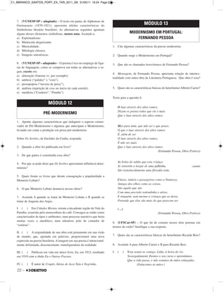 22 –
7. (VUNESP-SP – adaptado) – O texto em pauta, de Alphonsus de
Guimaraens (1870-1921), apresenta nítidas características do
Simbolismo literário brasileiro. As alternativas seguintes apontam
alguns desses elementos simbolistas, menos uma. Assinale-a.
a) Espiritualismo.
b) Maiúscula alegorizante.
c) Musicalidade.
d) Mitologia clássica.
e) Imagens sinestésicas.
8. (VUNESP-SP – adaptado) – O poema é rico no emprego de figu-
ras de linguagem, como se comprova em todas as alternativas a se-
guir, exceto em:
a) aliteração (fonema /s/, por exemplo).
b) antítese (“palidez” x “cora”).
c) prosopopeia (“nuvens de prece”).
d) anáfora (repetição de eras no início de cada estrofe).
e) metáfora (“Cordeiro”, “Pomba”).
1. Aponte algumas características que indiquem o aspecto conser-
vador do Pré-Modernismo e algumas que antecipam o Modernismo,
levando em conta a produção em prosa pré-modernista.
Sobre Os Sertões, de Euclides da Cunha, responda:
2. Quando a obra foi publicada em livro?
3. De que partes é constituída essa obra?
4. Por que se pode dizer que Os Sertões apresentam influência deter-
minista?
5. Quais foram os livros que deram consagração e popularidade a
Monteiro Lobato?
6. O que Monteiro Lobato denuncia nessas obras?
7. Assinale A quando se tratar de Monteiro Lobato e B quando se
tratar de Augusto dos Anjos.
I. ( ) Em Cidades Mortas, retrata a decadente região do Vale do
Paraíba, exaurida pela monocultura do café. Consagra-se então como
caracterizador de tipos e ambientes, num processo narrativo que beira
muitas vezes o anedótico, num talentoso jeito de contador de
“estórias”.
II. ( ) A originalidade de sua obra está justamente em sua visão
de mundo, que, ajustada em palavras, proporcionará uma nova
expressão na poesia brasileira. A imagem em sua poesia é intencional-
mente deformada, desconcertante, transfiguradora da realidade.
III. ( ) Publicou em vida um único livro, Eu, em 1912, reeditado
em 1919 com o título Eu e Outras Poesias.
IV. ( ) É autor de Urupês, Ideias de Jeca Tatu e Negrinha.
1. Cite algumas características da poesia modernista.
2. Quando surge o Modernismo em Portugal?
3. Que são os chamados heterônimos de Fernando Pessoa?
4. Mensagem, de Fernando Pessoa, apresenta relação de intertex-
tualidade com outra obra da Literatura Portuguesa. Que obra é essa?
5. Quais são as características básicas do heterônimo Alberto Caeiro?
Texto para a questão 6.
O luar através dos altos ramos,
Dizem os poetas todos que ele é mais
Que o luar através dos altos ramos.
Mas para mim, que não sei o que penso,
O que o luar através dos altos ramos
É, além de ser
O luar através dos altos ramos,
É não ser mais
Que o luar através dos altos ramos.
(Fernando Pessoa, Obra Poética)
As bolas de sabão que esta criança
Se entretém a largar de uma palhinha canudo
São translucidamente uma filosofia toda.
Claras, inúteis e passageiras como a Natureza,
Amigas dos olhos como as coisas,
São aquilo que são
Com uma precisão redondinha e aérea,
E ninguém, nem mesmo a criança que as deixa,
Pretende que elas são mais do que parecem ser.
(…)
(Fernando Pessoa, Obra Poética)
6. (UFSCar-SP) – O que há de comum nesses dois poemas em
termos de estilo? Justifique a sua resposta.
7. Quais são as características básicas do heterônimo Ricardo Reis?
8. Assinale A para Alberto Caeiro e B para Ricardo Reis.
I. ( ) Vem sentar-te comigo, Lídia, à beira do rio.
Sossegadamente fitemos o seu curso e aprendamos
Que a vida passa, e não estamos de mãos enlaçadas.
(Enlacemos as mãos.)
MÓDULO 12
PRÉ-MODERNISMO
MÓDULO 13
MODERNISMO EM PORTUGAL:
FERNANDO PESSOA
C1_BBRANCO_SANTOS_PORT_EX_TAR_2011_GK 31/05/11 16:24 Page 22
 