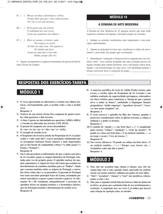 II. ( ) Pensar em Deus é desobedecer a Deus,
Porque Deus quis que o não conhecêssemos,
Por isso se nos não mostrou...
III. ( ) E há poetas que são artistas
E trabalham nos seus versos
Como um carpinteiro nas tábuas!...
IV. ( ) Para ser grande, sê inteiro: nada
Teu exagera ou exclui.
Sê todo em cada coisa. Põe quanto és
No mínimo que fazes.
Assim em cada lago a Lua toda
Brilha, porque alta vive.
9. Aponte sucintamente os aspectos dominantes da poesia do heterô-
nimo Álvaro de Campos.
A Semana de Arte Moderna de 22 agregou artistas que mais tarde
seguiriam caminhos divergentes, formando grupos ou correntes.
1. Indique as correntes modernistas mais importantes e seus prin-
cipais representantes.
2. Aponte as principais revistas que veiculavam as ideias do movi-
mento e, mais tarde, dos grupos que se formaram.
3. Pretendendo “reintegrar o homem na livre expansão dos seus ins-
tintos vitais”, essa corrente propunha não uma aceitação passiva do
legado europeu pela cultura brasileira, mas a devoração crítica desse
legado e sua transformação em algo novo, com identidade própria e
alcance universal. Essa é a proposta do grupo __________________
_______________________ .
MÓDULO 14
A SEMANA DE ARTE MODERNA
– 23
1) O verso apresentado na alternativa a contém sete sílabas mé-
tricas, correspondendo, pois, à medida velha, e não à medida
nova.
Resposta: A
2) Trata-se de um soneto, forma fixa composta de quatro estro-
fes: dois quartetos e dois tercetos.
3) A rima é oposta ou interpolada nos quartetos (ABBA-ABBA)
e cruzada ou alternada nos tercetos (CDC-DCD).
4) O poema foi composto em versos decassílabos:
Se / tan / ta / pe / na / te / nho / me / re / ci(da).
5) É exemplo de medida nova.
6) O fragmento da terceira estrofe da Proposição de Os Lusíadas
exalta o “valor mais alto”, o povo português, enfatizando que
as navegações lusitanas foram maiores e mais importantes
que as dos heróis da Antiguidade, Ulisses (“o sábio grego”) e
Eneias (“Troiano”).
Resposta: B
7) Em I, não procedem as informações de que o núcleo narrativo
de Os Lusíadas sejam as origens históricas de Portugal, rela-
tadas pela voz do próprio poeta. O episódio nuclear da epo-
peia camoniana é a viagem de Vasco da Gama que resultou no
descobrimento do caminho marítimo para as “Índias”. Ainda
que o poema também relate as origens de Portugal, o narra-
dor desse relato não é o eu poemático. O passado de Portugal
tem como narrador principal Vasco da Gama, secundado por
outros narradores a quem o poeta concede a palavra. As afir-
mações II e III consignam adequadamente a presença de
episódios líricos na epopeia lusitana e o formalismo clássico,
que em Portugal assumiu a denominação de medida nova.
Resposta: B
8) A natureza paródica do texto de Adélia Prado retoma, pelo
avesso, o caráter épico da Proposição de Os Lusíadas e sua
enfática exaltação da superioridade portuguesa, colocando-a
em chave irônica, para relativizar o “desejo de que o poema
sirva a todas as fomes”, atribuindo à linguagem funções
pragmáticas: “pedir emprego”, “agradecer favores”, “escre-
ver meu nome completo” etc.
Resposta: A
9) O texto encerra o episódio da Ilha dos Amores, quando o
poeta tece considerações sobre as glórias terrenas, a cobiça, a
ambição e o poder (a tirania).
Resposta: C
10) O sentido de “ponde (...) um freio duro (...)” é completado
pelos termos “cobiça”, “ambição” e “vício da tirania”: “E
ponde na cobiça um freio duro, / E na ambição também... / ...e
no torpe e escuro / Vício da tirania...”.
Resposta: D
11) Nos versos, afirma-se “Ó ponde na cobiça um freio duro, / E
na ambição também... / (...) / Porque essas honras vãs... /
Verdadeiro valor não dão à gente”.
Resposta: A
1) Teus sóis me acendem logo chama a chama, teus sóis me
cegam logo raio a raio, quando Amor, querendo ter ardente
ensaio (ou ensaio ardente), inflama seu poder em teus olhos.
2) “Sóis”, “acendem”, “chama” e “raio” são metáforas relacio-
nadas a calor e luz.
3) Não, pois a segunda estrofe fala da tristeza e falta de ânimo do
eu lírico, ao passo que a primeira fala de seu arrebatamento e
excitação. A conjunção mas, no verso 5, já indica que haverá
uma relação de oposição entre as estrofes.
MÓDULO 1
MÓDULO 2
C1_BBRANCO_SANTOS_PORT_EX_TAR_2011_GK 31/05/11 16:24 Page 23
 