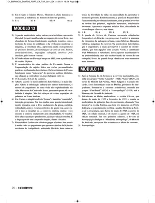 26 –
6) Em Urupês e Cidades Mortas, Monteiro Lobato denuncia o
marasmo, a indolência do homem do interior paulista.
7) I: A II: B III: B IV: A
1) A poesia modernista, entre outras características, apresenta
liberdade formal, manifestada no emprego do verso livre e no
abandono de formas tradicionais; ampliação temática, com a
inclusão de temas do cotidiano e da civilização moderna (a
máquina, a velocidade etc.). Apresenta ainda cosmopolitismo
do processo literário, dessacralização da obra de arte, humor,
antiacademicismo, linguagem coloquial, interesse pelo
imediato, pelo homem comum.
2) O Modernismo em Portugal surge em 1915, com a publicação
da revista Orpheu.
3) É característica da obra poética de Fernando Pessoa a
fragmentação do sujeito lírico em várias personalidades
poéticas, os chamados heterônimos. Os heterônimos de Pessoa
funcionam como “máscaras” de posturas poéticas distintas,
que chegam a contradizer-se, mas dialogam entre si.
4) Os Lusíadas, de Luís de Camões.
5) Alberto Caeiro é o menos culto dos heterônimos, é o mais sim-
ples. Alheio à sofisticação cultural dos outros heterônimos, é
mestre de paganismo, de uma visão não espiritualizada da
vida. Os versos de Caeiro são livres, parecendo prosa. O voca-
bulário é simples. Não há esforços de evitar repetições de
palavras ou frases inteiras.
6) Em Caeiro, a simplicidade da “forma” é também “conteúdo”,
intenção, programa. Por isso realiza uma poesia intencional-
mente prosaica, com o livre andamento da prosa, enfática,
redundante, com os recursos retóricos de quem visa a conven-
cer e não a encantar ou a comover, embora muitas vezes
encante e comova exatamente pela simplicidade. O vocabu-
lário afasta qualquer preciosismo, qualquer citação erudita. É
a linguagem de um camponês simples, direto e inculto.
7) Ricardo Reis é cultor dos clássicos gregos e latinos. Sua poesia
é muito culta e o paganismo que apresenta deriva da lição dos
escritores da Antiguidade, sobretudo Horácio, bem como os
temas da brevidade da vida e da necessidade de aproveitar o
momento presente. Estilisticamente, a poesia de Ricardo Reis
é caracterizada por sintaxe latinizante, com grandes inversões
na ordem das palavras, regências desusadas, vocabulário
incomum. Apresenta esquema métrico fixo, alternância de
versos longos e breves, sem rimas.
8) I: B II: A III: A IV: B
9) A poesia de Álvaro de Campos apresenta referências
frequentes à civilização e ao progresso: é notável a presença
de elementos da paisagem urbana, como fábricas, lâmpadas
elétricas, máquinas de escrever. Na poesia desse heterônimo,
que é engenheiro, é mais perceptível o caráter de moder-
nidade, que tem ligações com Cesário Verde, o americano
Walt Whitman e o Futurismo. Esses aspectos manisfestam-se
na predominância (mas não exclusividade) de versos de tom
coloquial, livres, de grande força rítmica em seus momentos
mais intensos.
1) Após a Semana de 22, formou-se a corrente nacionalista, reu-
nida nos grupos “Verde-Amarelo” (1924), “Anta” (1929), em
torno de Menotti del Picchia, Plínio Salgado e Cassiano Ri-
cardo. Esses intelectuais eram de Direita, próximos do Inte-
gralismo. Formou-se a corrente primitivista, reunida nos
grupos “Pau-Brasil” (1924) e “Antropofagia” (1929), sob a
liderança de Oswald de Andrade.
2) Veiculavam as ideias modernistas: a revista Klaxon, que
durou de maio de 1922 a fevereiro de 1923 e reunia os
modernistas da primeira fase do movimento, chamada “fase
heroica”; a revista Estética, que teve três números em 1924 e
dedicava-se especialmente à crítica e análise literária; a Revis-
ta de Antropofagia, que durou de maio de 1928 a janeiro de
1929, em edição mensal, e de março a agosto de 1929, em
edição semanal. Em seu primeiro número, a Revista de
Antropofagia divulgou o “Manifesto Antropófago”, de Oswald
de Andrade, em que se dão a conhecer as ideias da corrente.
3) Antropofagia.
MÓDULO 13
MÓDULO 14
C1_BBRANCO_SANTOS_PORT_EX_TAR_2011_GK 31/05/11 16:24 Page 26
 